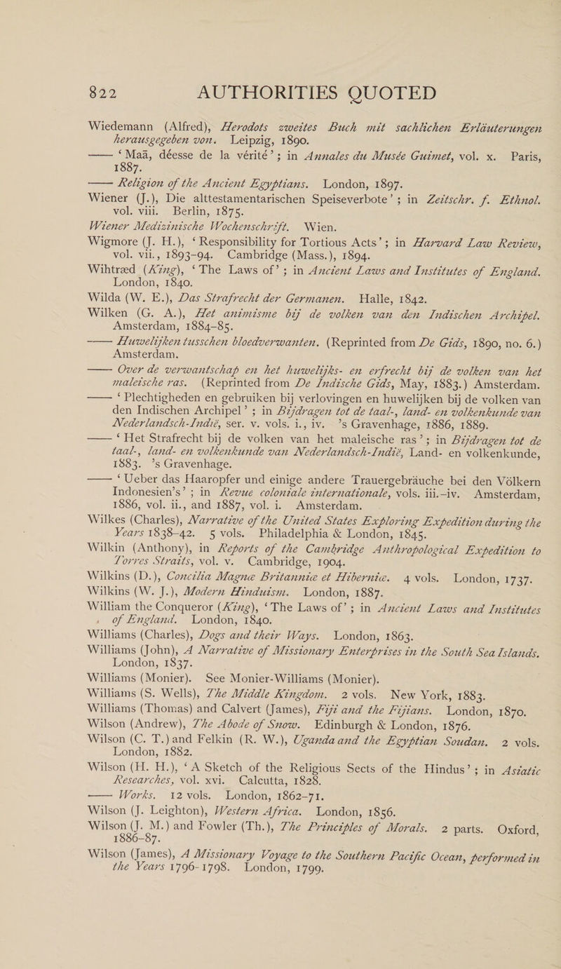 Wiedemann (Alfred), Herodots zweites Buck mit sachlichen Erlduterungen herausgegeben von. Leipzig, 1890. - ‘ Maa, deesse de la verite ’; in Annales du Mnsee Guimet, vol. x. Paris, 1887. -Religion of the Ancient Egyptians. London, 1897. Wiener (J.), Die alttestamentarischen Speiseverbote ’ ; in Zeitschr. f. Ethnol. vol. viii. Berlin, 1875. Wiener Medizinische Wochenschrift. Wien. Wigmore (J. H.), ‘ Responsibility for Tortious Acts’; in Harvard Law Review, vol. vii., 1893-94. Cambridge (Mass.), 1894. Wihtraed (King), ‘The Laws of’ ; in Ancient Laws and Institutes of England. London, 1840. Wilda (W. E.), Das Strafrecht der Germanen. Haile, 1842. Wilken (G. A.), Het animisme bij de volken van den Indischen Archipel. Amsterdam, 1884-85. -Huwelijkentusschen bloedverwanten. (Reprinted from De Gids, 1890, no. 6.) Amsterdam. - Over de verwantschap en het hnwelijks- en erfrecht bii de volken van het maleische ras. (Reprinted from De Indische Gids, May, 1883.) Amsterdam. - ‘ Plechtigheden en gebruiken bij verlovingen en huwelijken bij de volken van den Indischen Archipel ’ ; in Bijdragen tot de taal-, land- en volkenkunde van Nederlandsch-Indie, ser. v. vols. i., iv. ’s Gravenhage, 1886, 1889. -‘ Het Strafrecht bij de volken van het maleische ras 5; in Bijdragen tot de taal-, land- en volkenkunde van Nederlandsch-Indie, Land- en volkenkunde, 1883. ’s Gravenhage. -- ‘ Ueber das Haaropfer und einige andere Trauergebrauche bei den Volkern Indonesien’s ’ ; in Revue coloniale Internationale, vols. iii.-iv. Amsterdam, 1886, vol. ii., and 1887, vol. i. Amsterdam. Wilkes (Charles), Narrative of the United States Exploring Expedition during the Years 1838-42. 5 vols. Philadelphia &amp; London, 1845. Wilkin (Anthony), in Reports of the Cambridge Anthropological Expedition to Torres Straits, vol. v. Cambridge, 1904. Wilkins (D.), Concilia Magnce Britannice et Hibernice. 4 vols. London, 1737. Wilkins (W. J.), Modern Hinduism. London, 1887. William the Conqueror {King), ‘The Laws of ’ ; in Ancient Lazvs and Institutes , of England. London, 1840. Williams (Charles), Dogs and their Ways. London, 1863. Williams (John), A Narrative of Missionary Enterprises in the South Sea Islands. London, 1837. Williams (Monier). See Monier-Williams (Monier). Williams (S. Wells), The Middle Kingdom. 2 vols. New York, 1883. Williams (Thomas) and Calvert (James), Fiji and the Fijians. London, 1870. Wilson (Andrew), The Abode of Snow. Edinburgh &amp; London, 1876. Wilson (C. T.) and Felkin (R. W.), Uganda and the Egyptian Soudan. 2 vols London, 1882. Wilson (H. H.), ‘A Sketch of the Religious Sects of the Hindus ’ ; in Asiatic Researches, vol. xvi. Calcutta, 1828. •- Works. 12 vols. London, 1862-71. Wilson (J. Leighton), Western Africa. London, 1856. Wilson (J. M.)and Fowler (Th.), The Principles of Morals. 2 parts. Oxford, 1886-87. Wilson (James), A Missionary Voyage to the Southern Pacific Ocean, performed in the Years 1796-1798. London, 1799.