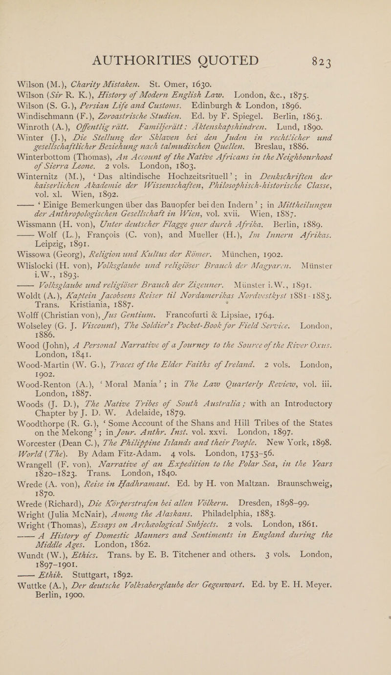 Wilson (M.), Charity Mistaken. St. Omer, 1630. Wilson (Sir R. K.), History of Modern English Law. London, &amp;c., 1875. Wilson (S. G.), Persian Life and Customs. Edinburgh &amp; London, 1896. Windischmann (F.), Zoroastrische Studien. Ed. by F. Spiegel. Berlin, 1863. Winroth (A.), Offentlig rdtt. Familjeratt: Aktenskapshindren. Lund, 1890. Winter (J.), Die Stellung der Sklaven bei den Juden in rechtlicher und gesellschaftlicher Beziehung nach talmudischen Quellen. Breslau, 1886. Winterbottom (Thomas), An Account of the Native Africans in the Neighbourhood of Sierra Leone. 2 vols. London, 1803. Winternitz (M.), ‘Das altindische Hochzeitsrituell5 ; in Denkschriften der kaiserlichen Akademie der Wissenschaften, Philosophisch-historische Classe, vol. xl. Wien, 1892. - ‘ Einige Bemerkungen liber das Bauopfer bei den Indern ’ ; in Mittheilungen der Anthropologischen Gesellschaft in Wien, vol. xvii. Wien, 1887. Wissmann (H. von), Unter deutscher Flagge quer durch Afrika. Berlin, 1889. -Wolf (L.), Fran5ois (C. von), and Mueller (H.), Lm Innern Afrikas. Leipzig, 1891. Wissowa (Georg), Religion und Kultus der Romer. Miinchen, 1902. Wlislocki (H. von), Volksglaube und religioser Branch der Magyarcn. Munster i.W., 1893. - Volksglaube und religioser Branch der Zigeuner. Munster i.W., 1891. Woldt (A.), Kaptein Jacobsens Reiser til Nordamerikas Nordvestkyst 1881-1883. Trans. Ivristiania, 1887. Wolff (Christian von), Jus Gentium. Francofurti &amp; Lipsiae, 1764. Wolseley (G. J. Viscount), The Soldier*s Pocket-Book for Field Service. London, 1886. Wood (John), A Personal Narrative of a Journey to the Source of the River Oxus. London, 1841. Wood-Martin (W. G.), Traces of the Elder Faiths of Ireland. 2 vols. London, 1902. Wood-Renton (A.), ‘Moral Mania’; in The Law Quarterly Review, vol. iii. London, 1887. Woods (J. D.), The Native Tribes of South Australia; with an Introductory Chapter by J. D. W. Adelaide, 1879. Woodthorpe (R. G.), ‘ Some Account of the Shans and Hill Tribes of the States on the Mekong’; in Jour. Anthr. Inst. vol. xxvi. London, 1897. Worcester (Dean C.), The Philippine Islands and their People. New York, 1898. World {The). By Adam Fitz-Adam. 4 vols. London, 1753-56. Wrangell (F. von), Narrative of an Expedition to the Polar Sea, in the Years 1820-1823. Trans. London, 1840. Wrede (A. von), Reise in Hadhramaut. Ed. by H. von Maltzan. Braunschweig, 1870. Wrede (Richard), Die Korperstrafen bei alien Volkern. Dresden, 1898-99. Wright (Julia McNair), Among the Alaskans. Philadelphia, 1883. Wright (Thomas), Essays on Archaeological Subjects. 2 vols. London, 1861. „— A History of Domestic Manners and Sentiments in England during the Middle Ages. London, 1862. Wundt (W.), Ethics. Trans, by E. B. Titchener and others. 3 vols. London, 1897-1901. —— Ethik. Stuttgart, 1892. Wuttke (A.), Der dezitsche Volksaberglaube der Gegenwart. Ed. by E. H. Meyer. Berlin, 1900,