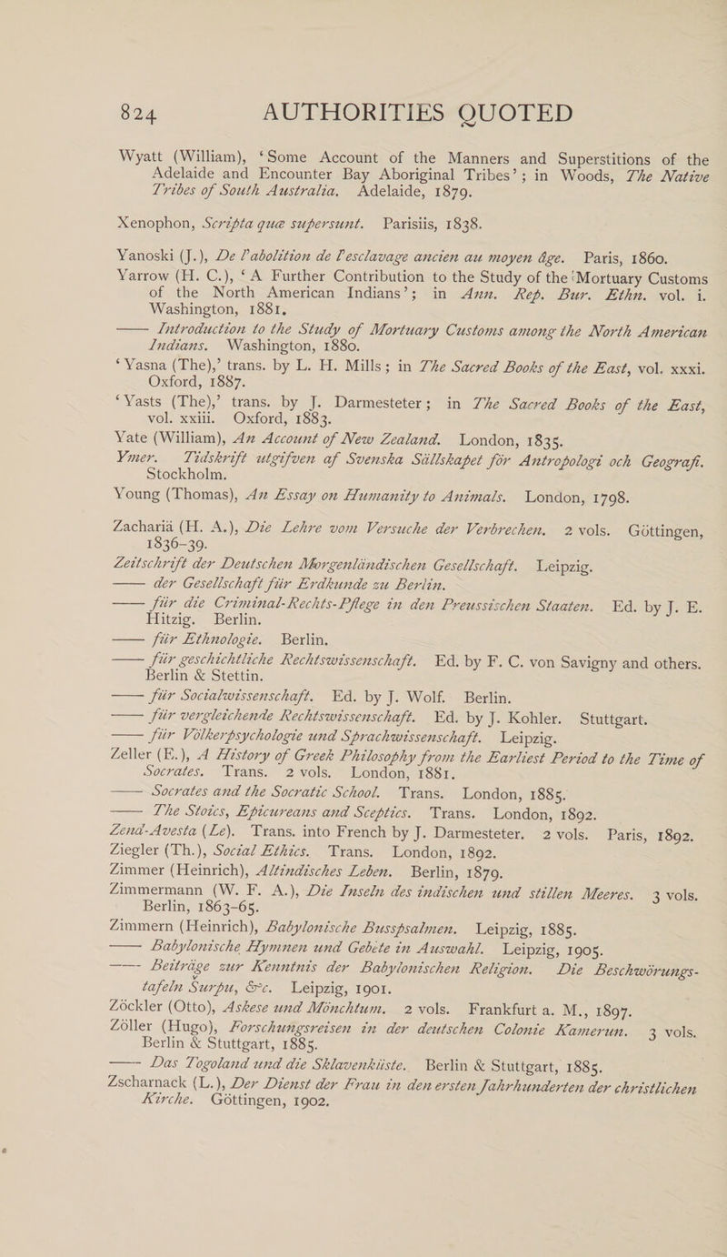 Wyatt (William), ‘Some Account of the Manners and Superstitions of the Adelaide and Encounter Bay Aboriginal Tribes’; in Woods, The Native Tribes of South Australia. Adelaide, 1879. Xenophon, Scripta quce supersunt. Parisiis, 1838. Yanoski (J.), De Pabolition de Pesclavage ancien au moyen dge. Paris, i860. Yarrow (H. C.), ‘A Further Contribution to the Study of the'Mortuary Customs of the North American Indians’; in Ann. Rep. Bur. Ethn. vol. i. Washington, 1881. - Introduction to the Study of Mortuary Customs among the North American Indians. Washington, 1880. ‘ Yasna (The),’ trans. by L. H. Mills ; in The Sacred Books of the East, vol, xxxi. Oxford, 1887. ‘ Yasts (The),’ trans. by J. Darmesteter; in The Sacred Books of the East, vol. xxiii. Oxford, 1883. Yate (William), An Account of New Zealand. London, 1835. Ymer. Tidskrift utgifven af Svenska Sdllskapet for Antropologi och Geografi. Stockholm. Young (Thomas), An Essay on Humanity to Animals. London, 1798. Zacharia (H. A.), Die Lehre vom Versuche der Verbrechen. 2 vols. Gottinnen 1836-39. Zeitschrift der Deutschen Morgenldndischen Gesellschaft. Leipzig. - der Gesellschaft fur Erdkunde zu Berlin. -fiir die CriminalRechts-Pflege in den Preussischen Staaten. Ed. by T. E. Hitzig. Berlin. J - fiir Ethnologie. Berlin. fiir geschichtliche Rechtswissenschaft. Ed. by F. C. von Savigny and others. Berlin &amp; Stettin. -fur Socialwissenschaft. Ed. by J. Wolf. Berlin. -fur vergleichende Rechtswissenschaft. Ed. by J. Kohler. Stuttgart. -fiir V'olkerpsychologie und Sprachwissenschaft. Leipzig. Zeller (E.), A History of Greek Philosophy from the Earliest Period to the Time of Socrates. Trans. 2 vols. London, 1881. - Socrates and the Socratic School. Trans. London, 1885. - The Stoics, Epicureans and Sceptics. Trans. London, 1892. Zend-Avesta (Le). Trans, into French by J. Darmesteter. 2 vols. Paris, 1892. Ziegler (Th.), Social Ethics. Trans. London, 1892. Zimmer (Heinrich), Altindisches Leben. Berlin, 1879. Zimmermann (W. F. A.), Die Inseln des indischen und stillen Meeres. \ vols Berlin, 1863-65. Zimmern (Heinrich), Babylonische Busspsalmen. Leipzig, 1885. - Babylonische Hymnen und Gebete in Auswahl. Leipzig, 1905. Beiirdge zur Kenntnis der Babylonischen Religion. Die Beschworungs- tafeln Surpu, pfc. Leipzig, 1901. Zockler (Otto), Askese und Monchtum. 2 vols. Frankfurt a. M., 1897. Zoller (Hugo), Forschungsreisen in der deutschen Colonie Kamerun. 2 vols. Berlin &amp; Stuttgart, 1885. - Das Togoland und die Sklavenkiiste. Berlin &amp; Stuttgart, 1885. Zscharnack (L.), Der Dienst der Frau in den erstenjahrhunderten der christlichen Kirche. Gottingen, 1902.