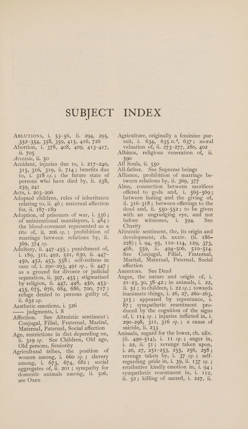 SUBJECT INDEX Ablutions, i. 53-56, ii. 294, 295, 352-354, 35§&gt; 359, 415, 4i6, 726 Abortion, i. 378, 408, 409, 413-417, ii. 705 __ Accessio, ii. 50 Accident, injuries due to, i. 217-240, 315, 316, 319, ii. 714; benefits due to, i. 318 sq.; the future state of persons who have died by, ii. 238, 239, 241 Acts, i. 203-206 Adopted children, rules of inheritance relating to, ii. 46 ; maternal affection for, ii. 187-189 Adoption, of prisoners of war, i. 336 ; of unintentional manslayers, i. 484 ; the blood-covenant represented as a rite of, ii. 206 sq. ; prohibition of marriage between relations by, ii. 369, 374 sq. Adultery, ii. 447-455 ; punishment of, i. 189, 311, 492, 521, 630, ii. 447- 450, 452, 453, 558 ; self-redress in case of, i. 290-293, 491 sq., ii. 447 ; as a ground for divorce or judicial separation, ii. 397, 455 ; stigmatised by religion, ii. 447, 44§, 45°, 453~ 455,675, 676, 684, 686, 700, 717; refuge denied to persons guilty of, ii. 632 sq. Aesthetic emotions, i. 326 - judgments, i. 8 Affection. See Altruistic sentiment; Conjugal, Filial, Fraternal, Marital, Maternal, Paternal, Social affection Age, restrictions in diet depending on, ii. 319 sq. See Children, Old age, Old persons, Seniority Agricultural tribes, the position of women among, i. 660 sq. ; slavery among, i. 673, 674, 681 ; social aggregates of, ii. 201 ; sympathy for domestic animals among, ii. 5°6, Agriculture, originally a feminine pur¬ suit, i. 634, 635 n.4, 637; moral valuation of, ii. 273-277, 280, 402 Albinos, religious veneration of, ii. 590 All Souls, ii. 550 All-father. See Supreme beings Alliance, prohibition of marriage be¬ tween relations by, ii. 369, 377 Alms, connection between sacrifices offered to gods and, i. 565-569; between fasting and the giving of, ii. 316-318 ; between offerings to the dead and, ii. 550-552 ; to be given with an ungrudging eye, and not before witnesses, i. 594. See Charity Altruistic sentiment, the, its origin and development, ch. xxxiv. (ii. 186- 228); i. 94, 95, 110-114, 129, 373, 468, 559, ii. 494-506, 510-514. See Conjugal, Filial, Fraternal, Marital, Maternal, Paternal, Social affection Ancestors. See Dead Anger, the nature and origin of, i. 21-23, 3°&gt; 38-42 ; in animals, i. 22, ii. 51 ; in children, i. 22 sq.; towards inanimate things, i. 26, 27, 260-263, 315 ; appeased by repentance, i. 87; sympathetic resentment pro¬ duced by the cognition of the signs of, i. 114 sq. ; injuries inflicted in, i. 290-298, 311, 316 sq. ; a cause of suicide, ii. 233 Animals, regard for the lower, ch. xliv. (ii. 490-514), i. 11 sq. ; anger in, i. 22, ii. 51 ; revenge taken upon, i. 26, 27, 251-253, 255, 256, 258; revenge taken by, i. 37 sq. ; self- regarding pride in, i. 39, ii. 137 sq. ; retributive kindly emotion in, i. 94 ; sympathetic resentment in, i. 112,