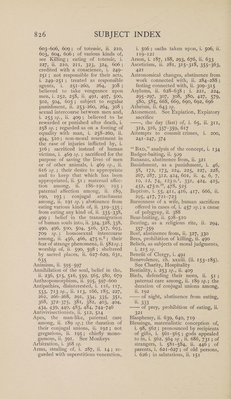 603-606, 609; of totemic, ii. 210, 603, 604, 606 ; of various kinds of, see Killing; eating of totemic, i. 227, ii. 210, 211, 323, 324, 606; credited with a conscience, i. 249- 251 ; not responsible for their acts, i. 249-251 ; treated as responsible agents, i. 251-260, 264, 308 ; believed to take vengeance upon men, i. 252, 258, ii. 491, 497, 500, 502, 504, 603 ; subject to regular punishment, ii. 253-260, 264, 308 ; sexual intercourse between men and, i. 253^7., ii. 409; believed to be rewarded or punished after death, i. 258 sq. ; regarded as on a footing of equality with man, i. 258-260, ii. 494, 510; non-moral resentment in the case of injuries inflicted by, i. 316; sacrificed instead of human victims, i. 469 sq. ; sacrificed for the purpose of saving the lives of men or of other animals, i. 469 sq., ii. 616 sq. ; their desire to appropriate and to keep that which has been appropriated, ii. 51 ; maternal affec¬ tion among, ii. 186-190} 193 ; paternal affection among, ii. 189, 190, 193 ; conjugal attachment among, ii. 191 sq. ; abstinence from eating various kinds of, ii. 319-335 ; from eating any kind of, ii. 335-338, 499 ; belief in the transmigration of human souls into, ii. 324, 328, 338, 490, 496, 500, 504, 516, 517, 693, 709 sq. ; homosexual intercourse among, ii. 456, 466, 475 n.2 ; their fear of strange phenomena, ii. 582^.; worship of, ii. 590, 598 ; sheltered by sacred places, ii. 627-629, 631, 635 Animism, 11. 595 597 Annihilation of the soul, belief in the, ii. 236, 515, 516, 559, 565, 580, 679 Anthropomorphism, ii. 595, 597-600 Antipathies, disinterested, i. 116, 117, 533, 713 sq., ii. 113, 166, 185, 227, 262, 266-268, 291, 334, 335, 351, 368, 372-375, 381, 382, 403, 404, 434, 439, 440, 483, 484, 744-746 Antivivisectionists, ii. 512, 514 Apes, the man-like, paternal care among, ii. 189 sq.; the duration of their conjugal unions, ii. 192 ; not gregarious, ii. 195; chiefly mono¬ gamous, ii. 391. See Monkeys Arbitration, i. 368 sq. Arms, stealing of, i. 287, ii. 14 ; re¬ garded with superstitious veneration, i. 506 ; oaths taken upon, i. 506, ii. 119-121 Arson, i. 187, 188, 293, 676, ii. 633 Asceticism, ii. 281, 315-318, 355-363, 421 Astronomical changes, abstinence from work connected with, ii. 284-288; fasting connected with, ii. 309-315 Asylums, ii. 628-638 ; i. 221, 224, 295-297, 307, 308, 380, 427, 579, 580, 585, 668, 669, 690, 692, 696 Atheism, ii. 643 sq. Atonement. See Expiation, Expiatory sacrifice -, the day (fast) of, i. 65, ii. 311, 312, 316, 357-359, 617 Attempts to commit crimes, i. 200, 241-247, 374 “ Bad,” analysis of the concept, i. 134 Badger-baiting, ii. 509 Bananas, abstinence from, ii. 321 Banishment, as a punishment, i. 46, 58, 172, 173, 224, 225, 227, 228, 267, 287, 312, 424, 601, ii. 4, 6, 7, 10, 12, 74, 123 m1, 331, 424, 425, 452, 475 n.10, 478, 525 Baptism, i. 55, 411, 416, 417, 666, ii. 295, 417, 721-723 Barrenness of a wife, human sacrifices offered in cases of, i. 457 sq.; a cause of polygyny, ii. 388 Bear-baiting, ii. 508-510 Beating, as a religious rite, ii. 294, 357-359 Beef, abstinence from, ii. 327, 330 Bees, prohibition of killing, ii. 490 Beliefs, as subjects of moral judgments, i. 215 sq. Benefit of Clergy, i. 491 Benevolence, ch. xxxiii. (ii. 153-185). See Charity, Hospitality Bestiality, i. 253 sq., ii. 409 Birds, defending their nests, ii. 51 ; paternal care among, ii. 189 sq.; the duration of conjugal unions among, 11. 192 -of night, abstinence from eating, ii. 333 -of prey, prohibition of eating, ii. 321 Blasphemjq ii. 639, 640, 719 Blessings, materialistic conception of, i. 98, 562 ; pronounced by recipients of gifts, i. 561-565 ; gods appealed to in, i. 562, 564 sq.. ii. 686, 731 ; of strangers, i. 581-584, ii. 446 ; of parents, i. 621-627 ; of old persons, i. 626; in salutations, ii. 151