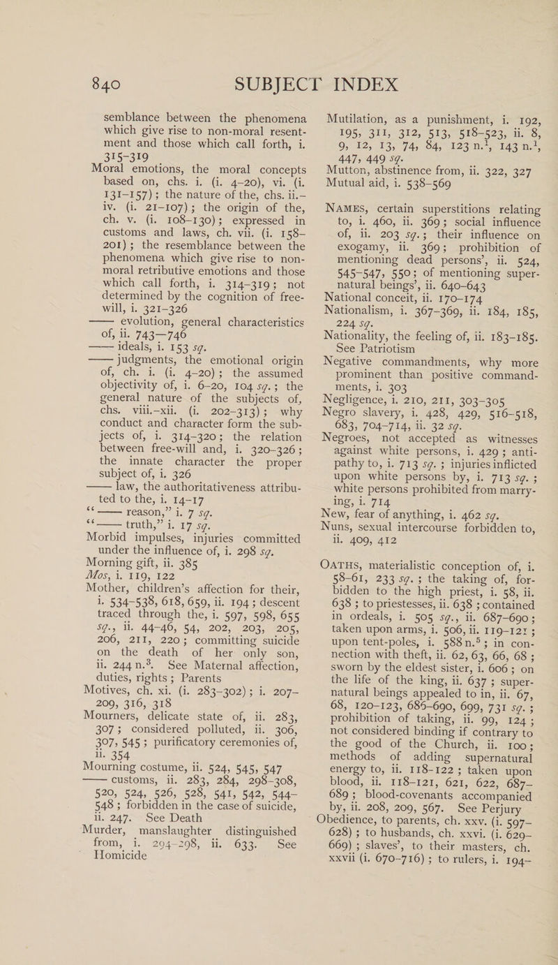 semblance between the phenomena which give rise to non-moral resent¬ ment and those which call forth, i. 315-319 Moral emotions, the moral concepts based on, chs. i. (i. 4-20), vi. (i. 131-157); the nature of the, chs. ii.— iv. (i. 21-107) 5 the origin of the, ch. v. (i. 108-130); expressed in customs and laws, ch. vii. (i. 158— 201) ; the resemblance between the phenomena which give rise to non- moral retributive emotions and those which call forth, i. 314-319 ; not determined by the cognition of free¬ will, i. 321-326 - evolution, general characteristics of, ii. 743—746 -ideals, i. 153 sq. -judgments, the emotional origin of,, ch. i. (i. 4-20) ; the assumed objectivity of, i. 6-20, 104 sq.; the general nature of the subjects of, chs. viii.-xii. (i. 202-313) ; why conduct and character form the sub¬ jects of, i. 314-320; the relation between free-will and, i. 320-326; the innate character the proper subject of, i. 326 -law, the authoritativeness attribu¬ ted to the, i. 14-17 “-reason,” i. 7 sq. “-truth,” i. 17 sq. Morbid impulses, injuries committed under the influence of, i. 298 sq. Morning gift, ii. 385 Mos, i. 119, 122 Mother, children’s affection for their, i* 534-538, 618, 659, ii. 194 ; descent traced through the, i. &lt;97, KgS, 6^ sq., ii. 44-46, 54, 202, 203, 205, 206, 211, 220; committing suicide on the death of her only son, ii. 244 n.3. See Maternal affection, duties, rights ; Parents Motives, ch. xi. (i. 283-302); i. 207- 209, 316, 318 Mourners, delicate state of, ii. 283, 307; considered polluted, ii. 306, 3°7, 545 5 purificatory ceremonies of, ii- 354 Mourning costume, ii. 524, 545, 547 -customs, ii. 283, 284, 298-308, 520, 524, 526, 528, 541, 542, 544- 548 ; forbidden in the case of suicide, ii. 247. See Death Murder, manslaughter distinguished from, i. 294-298, ii. 633. See Homicide Mutilation, as a punishment, i. 192, 195, 311, 312, 513, 518-523, ii. 8, 9, 12, 13, 74, 84, 123 n.1, 143 n.1, 447, 449 sq. Mutton, abstinence from, ii. 322, 327 Mutual aid, i. 538-569 Names, certain superstitions relating to, i. 460, ii. 369; social influence of, ii. 203 sq.; their influence on exogamy, ii. 369; prohibition of mentioning dead persons’, ii. 524, 545-547, 55°; mentioning super¬ natural beings’, ii. 640-643 National conceit, ii. 170-174 Nationalism, i. 367-369, ii. 184, 185, 224 sq. Nationality, the feeling of, ii. 183-185. See Patriotism Negative commandments, why more prominent than positive command¬ ments, i. 303 Negligence, i. 210, 211, 303-305 Negro slavery, i. 428, 429, 516-518, 683, 704-714, ii- 32 sq. Negroes, not accepted as witnesses against white persons, i. 429 ; anti¬ pathy to, i. 713 sq. ; injuries inflicted upon white persons by, i. 713 sq. ; white persons prohibited from marry¬ ing, i. 714 New, fear of anything, i. 462 sq. Nuns, sexual intercourse forbidden to, ii. 409, 412 Oaths, materialistic conception of, i. 58-61, 233 sq. ; the taking of, for¬ bidden to the high priest, i. 58, ii. 638 ; to priestesses, ii. 638 ; contained in ordeals, i. 505 sq., ii. 687-690; taken upon arms, i. 506, ii. 119-121 ; upon tent-poles, i. 588 n.5; in con¬ nection with theft, ii. 62, 63, 66, 68 ; sworn by the eldest sister, i. 606 ; on the life of the king, ii. 637 ; super¬ natural beings appealed to in, ii. 67, 68, 120-123, 686-690, 699, 731 sq. ; prohibition of taking, ii. 99, 124 ; not considered binding if contrary to the good of the Church, ii. 100; methods of adding supernatural energy to, ii. 118-122; taken upon blood, ii. 118-121, 621, 622, 687- 689; blood-covenants accompanied by, ii. 208, 209, 567. See Perjury Obedience, to parents, ch. xxv. (i. 597- 628) ; to husbands, ch. xxvi. (i. 629- 669) ; slaves’, to their masters, ch. xxvii (i. 670-716) ; to rulers, i. 194-