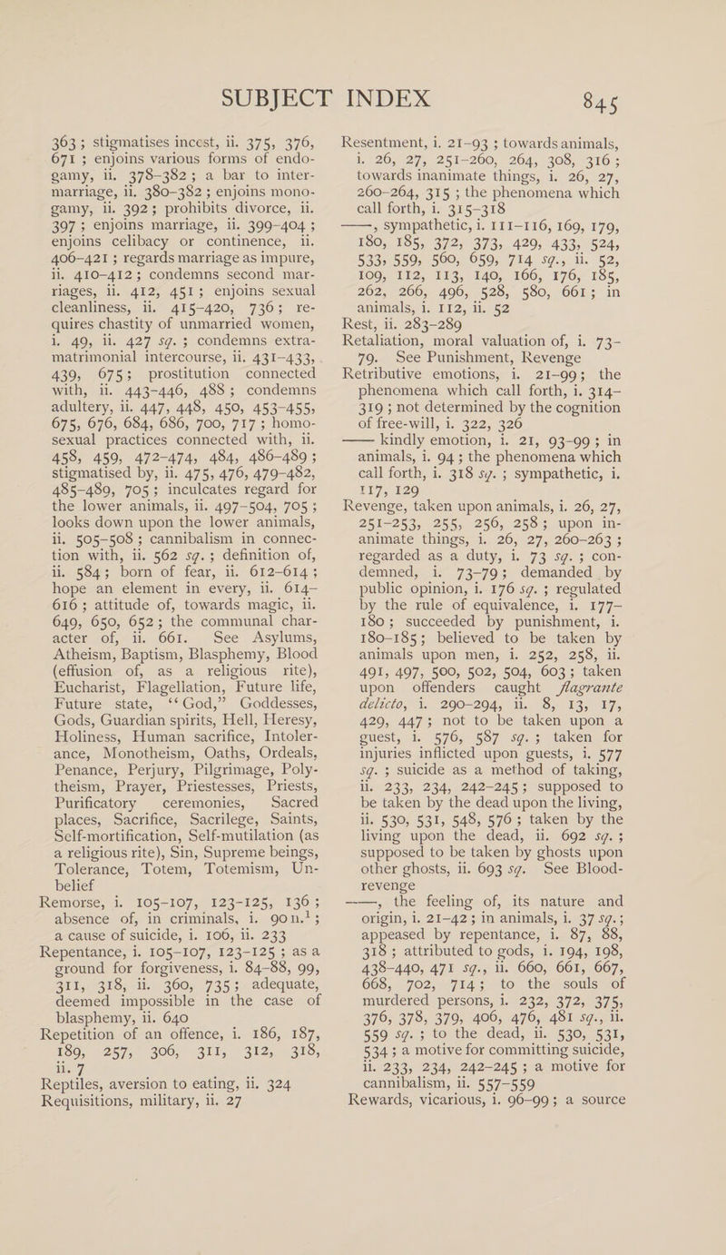 363; stigmatises incest, ii. 375, 376, 671 ; enjoins various forms of endo¬ gamy, ii. 378-382 ; a bar to inter¬ marriage, ii. 380-382 ; enjoins mono¬ gamy, ii. 392 ; prohibits divorce, ii. 397 ; enjoins marriage, ii. 399-404 ; enjoins celibacy or continence, ii. 406-421 ; regards marriage as impure, ii. 410-412; condemns second mar¬ riages, ii. 412, 451 ; enjoins sexual cleanliness, ii. 415-420, 736; re¬ quires chastity of unmarried women, i. 49, ii. 427 sq. ; condemns extra- matrimonial intercourse, ii. 431-433, 439, 67 5; prostitution connected with, ii. 443-446, 48S ; condemns adultery, ii. 447, 448, 45°? 453~455&gt; 675, 676, 684, 686, 700, 717 ; homo¬ sexual practices connected with, ii. 458, 459? 472-474, 4§4, 486-489 5 stigmatised by, ii. 475, 476, 479-482, 485-489, 705 ; inculcates regard for the lower animals, ii. 497-504, 705 ; looks down upon the lower animals, ii. 505-508 ; cannibalism in connec¬ tion with, ii. 562 sq. ; definition of, ii. 584; born of fear, ii. 612-614 ; hope an element in every, ii. 614- 616 ; attitude of, towards magic, ii. 649, 650, 652 ; the communal char¬ acter of, ii. 661. See Asylums, Atheism, Baptism, Blasphemy, Blood (effusion of, as a religious rite), Eucharist, Flagellation, Future life, Future state, “God,” Goddesses, Gods, Guardian spirits, Hell, Heresy, Holiness, Human sacrifice, Intoler¬ ance, Monotheism, Oaths, Ordeals, Penance, Perjury, Pilgrimage, Poly¬ theism, Prayer, Priestesses, Priests, Purificatory ceremonies, Sacred places, Sacrifice, Sacrilege, Saints, Self-mortification, Self-mutilation (as a religious rite), Sin, Supreme beings, Tolerance, Totem, Totemism, Un¬ belief Remorse, i. 105-107, 123-125, 136 ; absence of, in criminals, i. 9011.1; a cause of suicide, i. 106, ii. 233 Repentance, i. 105-107, 123-125 ; as a ground for forgiveness, i. 84-88, 99, 311, 318, ii. 360, 735; adequate, deemed impossible in the case of blasphemy, ii. 640 Repetition of an offence, i. 186, 187, 189, 257, 306, 311, 312, 318, ii- 7 Reptiles, aversion to eating, ii. 324 Resentment, i. 21-93 '■&gt; towards animals, i. 26, 27, 251-260, 264, 308, 316 ; towards inanimate things, i. 26, 27, 260-264, 315 ; the phenomena which call forth, i. 315-318 -■, sympathetic, i. m-116, 169, 179, 180, 185, 372, 373, 429, 433, 524, 533? 559? 560, 659, 714 sq., ii. 52, 109, 112, 113, 140, 166, 176, 185, 262, 266, 496, 528, 580, 661 ; in animals, i. 112, ii. 52 Rest, ii. 283-289 Retaliation, moral valuation of, i. 73- 79. See Punishment, Revenge Retributive emotions, i. 21-99; the phenomena which call forth, i. 314- 319 ; not determined by the cognition of free-will, i. 322, 326 -kindly emotion, i. 21, 93-99 ; in animals, i. 94 ; the phenomena which call forth, i. 318 sq. ; sympathetic, i. 117, 129 Revenge, taken upon animals, i. 26, 27, 251-253, 255, 256, 258; upon in¬ animate things, i. 26, 27, 260-263 ; regarded as a duty, i. 73 sq. ; con¬ demned, i. 73-79; demanded by public opinion, i. 176 sq. ; regulated by the rule of equivalence, i. 177- 180; succeeded by punishment, i. 180-185; believed to be taken by animals upon men, i. 252, 258, ii. 49 U 497? 5oo, 502, 504, 603 ; taken upon offenders caught flagrante delicto, i. 290-294, ii. 8, 13, 17, 429, 447 ; not to be taken upon a guest, i. 576, 587 sq. ; taken for injuries inflicted upon guests, i. 577 sq. ; suicide as a method of taking, ii. 233, 234, 242-245; supposed to be taken by the dead upon the living, ii- 53°&gt; 53U 548, 576 ; taken by the living upon the dead, ii. 692 sq. ; supposed to be taken by ghosts upon other ghosts, ii. 693 sq. See Blood- revenge -, the feeling of, its nature and origin, i. 21-42; in animals, i. 3 7 sq.-, appeased by repentance, i. 87, 88, 318 ; attributed to gods, i. 194, 198, 438-440, 471 sq., ii. 660, 661, 667, 668, 702, 714; to the souls of murdered persons, i. 232, 372, 375, 376, 378, 379, 406, 476, 481 sq., ii. 559 sq. ; to the dead, ii. 530, 531, 534 ; a motive for committing suicide, ii. 233, 234, 242-245 ; a motive for cannibalism, ii. 557-559