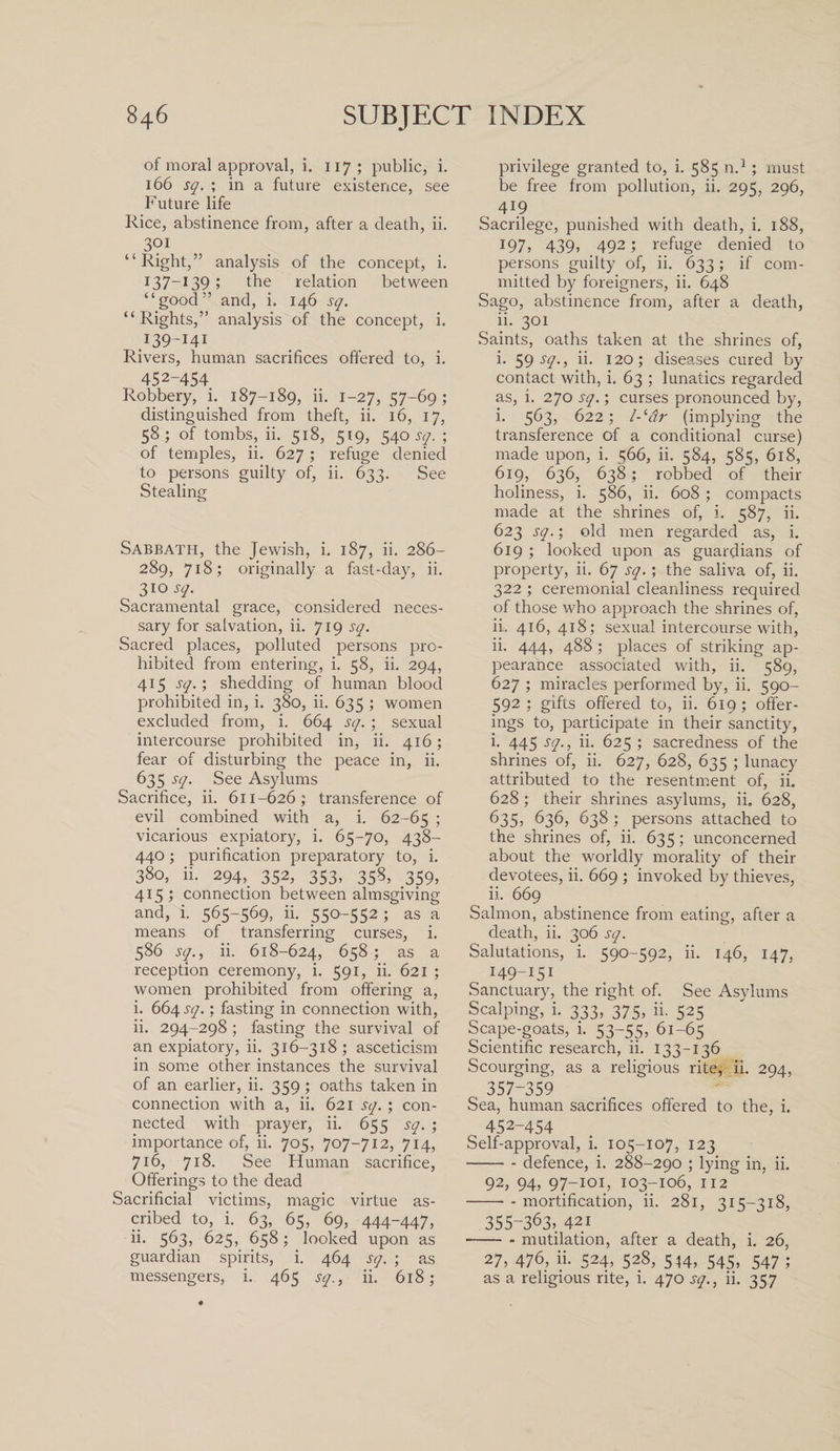 of moral approval, i. 117 ; public, i. 166 sq. ; in a future existence, see Future life Rice, abstinence from, after a death, ii. 301 “Right,” analysis of the concept, i. 137-13 9; the relation between “good” and, i. 146 sq. “Rights,” analysis of the concept, i. .139-141 Rivers, human sacrifices offered to, i. 452-454 Robbery, i. 187-189, ii. 1-27, 57-69; distinguished from theft, ii. 16, 17, 58; of tombs, ii. 518, 519, 540 sq. ; of temples, ii. 627; refuge denied to persons guilty of, ii. 633. See Stealing Sabbath, the Jewish, i. 187, ii. 286- 289, 718; originally a fast-day, ii. 310 sq. Sacramental grace, considered neces¬ sary for salvation, ii. 719 sq. Sacred places, polluted persons pro¬ hibited from entering, i. 58, ii. 294, 415 sq.; shedding of human blood prohibited in, i. 380, ii. 635 ; women excluded from, i. 664 sq. ; sexual intercourse prohibited in, ii. 416; fear of disturbing the peace in, ii. 635 sq. See Asylums Sacrifice, ii. 611-626; transference of evil combined with a, i. 62-65 &gt; vicarious expiatory, i. 65-70, 438- 440; purification preparatory to, i. 380, ii. 294,, 352, 353, 358, 359, 415 ; connection between almsgiving and, i. 565-569, ii. 550-552 J as a means of transferring curses, i. 586 sq., ii. 618-624, 658; as a reception ceremony, i. 591, ii. 621 ; women prohibited from offering a, i. 664 sq.; fasting in connection with, ii. 294-298 ; fasting the survival of an expiatory, ii. 316-318; asceticism in some other instances the survival of an earlier, ii. 359 ; oaths taken in connection with a, ii. 621 sq.; con¬ nected with prayer, ii. 655 sq. ; importance of, ii. 705, 707-712, 714, 716, 718. See Human sacrifice, Offerings to the dead Sacrificial victims, magic virtue as¬ cribed to, i. 63, 65, 69, 444-447, ii. 563, 625, 658; looked upon as guardian spirits, i. 464 sq. ; as messengers, i. 465 sq., ii. 618; privilege granted to, i. 585 n.1 ; must be free from pollution, ii. 295, 296, , 4J9 Sacrilege, punished with death, i. 188, 3:97, 439, 492; refuge denied to persons guilty of, ii. 633; if com¬ mitted by foreigners, ii. 648 Sago, abstinence from, after a death, ii. 301 Saints, oaths taken at the shrines of, i. 59 ry., ii- 120; diseases cured by contact with, i. 63 ; lunatics regarded as, i. 270 sq.; curses pronounced by, i. 563, 622; l-‘dr (implying the transference of a conditional curse) made upon, i. 566, ii. 584, 585, 618, 619, 636, 638; robbed of their holiness, i. 586, ii. 608 ; compacts made at the shrines of, i. 587, ii. 623 sq.; old men regarded as, i. 619 ; looked upon as guardians of property, ii. 67 sq.; the saliva of, ii. 322 ; ceremonial cleanliness required of those who approach the shrines of, ii. 416,418; sexual intercourse with, ii. 444, 488 ; places of striking ap¬ pearance associated with, ii. 589, 627 ; miracles performed by, ii. 590- 592 ; gifts offered to, ii. 619 ; offer¬ ings to, participate in their sanctity, i. 445 sq., ii. 625 ; sacredness of the shrines of, ii. 627, 628, 635 ; lunacy attributed to the resentment of, ii. 628 ; their shrines asylums, ii, 628, ^35? 636, 638 ; persons attached to the shrines of, ii. 63 5 ; unconcerned about the worldly morality of their devotees, ii. 669 ; invoked by thieves, ii. 669 Salmon, abstinence from eating, after a death, ii. 306 sq. Salutations, i. 590-592, ii. 146, 147, I49-I5I Sanctuary, the right of. See Asylums Scalping, i. 333, 375, ii. 525 Scape-goats, i. 53-55, 61-65 Scientific research, ii. 133-136 Scourging, as a religious rite, ii. 294, 357-359 Sea, human sacrifices offered to the, i. ^ 452-454 Self-approval, i. 105-107, 123 -- defence, i. 288-290 ; lying in, ii. 92, 94, 97-101, 103-106, 112 -- mortification, ii. 281, 315-318, 355-363, 421 - - mutilation, after a death, i. 26, 27, 476, ii. 524, 528, 544, 545, 547 ; as a religious rite, i. 470 sq., ii. 357