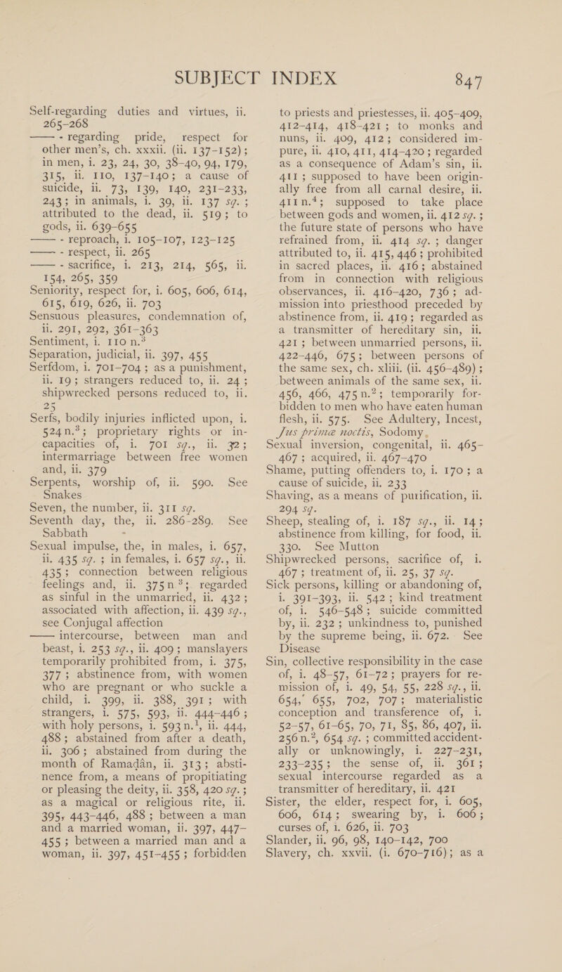 Self-regarding duties and virtues, ii. 265-268 -- - regarding pride, respect for other men’s, ch. xxxii. (ii. 137-152); in men, i. 23, 24, 30, 38-40, 94, 179, 315, ii. no, 137-140; a cause of suicide, ii. 73, 139, 140, 231-233, 243; in animals, i. 39, ii. 137 sq. ; attributed to the dead, ii. 519 ; to gods, ii. 639-655 -- reproach, i. 105-107, 123-125 • -- respect, ii. 265 • -- sacrifice, i. 213, 214, 565, ii. 154, 265, 359 Seniority, respect for, i. 605, 606, 614, 615, 619, 626, ii. 703 Sensuous pleasures, condemnation of, ii- 291, 292, 361-363 Sentiment, i. non.3 Separation, judicial, ii. 397, 455 Serfdom, i. 701-704 ; as a punishment, ii. 19 ; strangers reduced to, ii. 24 ; shipwrecked persons reduced to, ii. 25 Serfs, bodily injuries inflicted upon, i. 524 n.3; proprietary rights or in¬ capacities of, i. 701 sq., ii. 3-2; intermarriage between free women and, ii. 379 Serpents, worship of, ii. 590. See Snakes Seven, the number, ii. 311 sq. Seventh day, the, ii. 286-289. See Sabbath Sexual impulse, the, in males, i. 657, ii. 435 sq. ; in females, i. 657 sq., ii. 435 ; connection between religious feelings and, ii. 375 n 3; regarded as sinful in the unmarried, ii. 432 ; associated with affection, ii. 439 sq., see Conjugal affection -intercourse, between man and beast, i. 253 sq., ii. 409; manslayers temporarily prohibited from, i. 375, 377 ; abstinence from, with women who are pregnant or who suckle a child, i. 399, ii. 388, 391 ; with strangers, i. 575, 593, ii. 444~446 ; with holy persons, i. 593 n.1, ii. 444, 488 ; abstained from after a death, ii. 306 ; abstained from during the month of Ramadan, ii. 313; absti¬ nence from, a means of propitiating or pleasing the deity, ii. 358, 420 sq.; as a magical or religious rite, ii. 395, 443-446, 488 ; between a man and a married woman, ii. 397, 447- 455 ; between a married man and a woman, ii. 397, 451-455 ; forbidden to priests and priestesses, ii. 405-409, 412-414, 418-421 ; to monks and nuns, ii. 409, 412 ; considered im¬ pure, ii. 410, 411, 414-420; regarded as a consequence of Adam’s sin, ii. 411 ; supposed to have been origin¬ ally free from all carnal desire, ii. 41 in.4; supposed to take place between gods and women, ii. 412 sq.; the future state of persons who have refrained from, ii. 414 sq. ; danger attributed to, ii. 415, 446 ; prohibited in sacred places, ii. 416; abstained from in connection with religious observances, ii. 416-420, 736 ; ad¬ mission into priesthood preceded by abstinence from, ii. 419 ; regarded as a transmitter of hereditary sin, ii. 421 ; between unmarried persons, ii. 422-446, 675; between persons of the same sex, ch. xliii. (ii. 456-489); between animals of the same sex, ii. 456, 466, 475 n.2 ; temporarily for¬ bidden to men who have eaten human flesh, ii. 575. See Adultery, Incest, Jus primes noctis, Sodomy Sexual inversion, congenital, ii. 465- 467 ; acquired, ii. 467-470 Shame, putting offenders to, i. 170 ; a cause of suicide, ii. 233 Shaving, as a means of purification, ii. 294 sq. Sheep, stealing of, i. 187 sq., ii. 14; abstinence from killing, for food, ii. 330. See Mutton Shipwrecked persons, sacrifice of, i. 467 ; treatment of, ii. 25, 37 sq. Sick persons, killing or abandoning of, i. 391-393, ii. 542 ; kind treatment of, i. 546-548 ; suicide committed by, ii. 232 ; unkindness to, punished by the supreme being, ii. 672. See Disease Sin, collective responsibility in the case of, i. 48-57, 61-72; prayers for re¬ mission of, i. 49, 54, 55, 228 sq., ii. 654/ 655, 702, 707 ; materialistic conception and transference of, i. 52-57, 61-65, 70, 71, 85, 86, 407, ii. 256 n.2, 654 sq. ; committed accident¬ ally or unknowingly, i. 227-231, 233-235 ; the sense of, ii. 361 ; sexual intercourse regarded as a transmitter of hereditary, ii. 421 Sister, the elder, respect for, i. 605, 606, 614 ; swearing by, i. 606; curses of, i. 626, ii. 703 Slander, ii. 96, 98, 140-142, 700 Slavery, ch. xxvii. (i. 670-716); as a