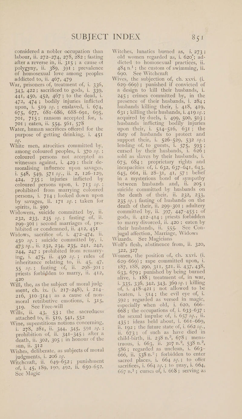 considered a nobler occupation than labour, ii. 272-274, 278, 282 ; fasting after a reverse in, ii. 315 ; a cause ot polygyny, ii. 389, 391 ; prevalence of homosexual love among peoples addicted to, ii. 467, 479 War, prisoners of, treatment of, i. 336, 343, 422 ; sacrificed to gods, i. 339, 441, 450, 452, 467 ; to the dead, i. 472, 474 ; bodily injuries inflicted upon, i. 519 sq. ; enslaved, i. 674, 675, 677, 681-686, 688-691, 695, 701, 715; ransom accepted for, i. 701 ; eaten, ii. 554, 561, 578 Water, human sacrifices offered for the purpose of getting drinking, i. 451 sq- White men, atrocities committed by, among coloured peoples, i. 370 sq. ; coloured persons not accepted as witnesses against, i. 429 ; their de¬ moralising influence upon savages, i. 548, 549, 571 sq., ii. 2, 126-129, 424, 735 ; injuries inflicted by coloured persons upon, i. 713 sq. ; prohibited from marrying coloured persons, i. 7*4 5 looked down upon by savages, ii. 171 sq. ; taken for spirits, ii. 590 Widowers, suicide committed by, ii. 232, 233, 235 sq. ; fasting of, ii. 299-301 ; second marriages of, pro¬ hibited or condemned, ii. 412, 451 Widows, sacrifice of, i. 472-474, ii. 450 sq. ; suicide committed by, i. 473 sq., ii. 232, 234, 235, 241, 242, 244, 247 ; prohibited from remarry¬ ing, i- 475, ii- 45° sq. 7 rules of inheritance relating to, ii. 45, 47; 55 sq. ; fasting of, ii. 298-301 ; priests forbidden to marry, ii. 412, 42° Will, the, as the subject of moral judg¬ ment, ch. ix. (i. 217-248), i. 214- 216, 310-314; as a cause of non- moral retributive emotions, i. 315, 319. See Free-will Wills, ii. 43;. 53 5 lhe sacredness attached to, ii. 519, 541, 552 Wine, superstitious notions concerning, i. 278, 281, ii. .344; 345; 591 sq. ; prohibition of, ii. 341-345 5 after a death, ii. 302, 305 ; in honour of the sun, ii. 312 Wishes, deliberate, as subjects of moral judgments, i. 206 sq. Witchcraft, ii. 649-652; punishment of, i. 45; i89; W0; 492; ii. 650-652. See Magic Witches, lunatics burned as, i. 273 ; old women regarded as, i. 620J ad¬ dicted to homosexual practices, ii. 484 n.1; the custom of swimming, ii. 690. See Witchcraft Wives, the subjection of, ch. xxvi. (i. 629-669) ; punished if convicted of a design to kill their husbands, i. 245 ; crimes committed by, in the presence of their husbands, i. 284 ; husbands killing their, i. 418, 419, 631 ; killing their husbands, i. 419.57/.; acquired by duels, i. 499, 500, 503 ; husbands inflicting bodily injuries upon their, i. 514-516, 631 ; the duty of husbands to protect and support their, i. 526-529, 532 sq.; lending of, to guests, i. 575, 593 ; cursed by their husbands, i. 626 ; sold as slaves by their husbands, i. 675, 684; proprietary rights and incapacities of, i. 632, 637-641, 643, 645, 661, ii. 28-31, 41, 57 ; belief in a mysterious bond of sympathy between husbands and, ii. 205 ; suicide committed by husbands on the death of their, ii. 232, 233; 235 sq.; fasting of husbands on the death of their, ii. 299-301 ; adultery committed by, ii. 397, 447-455 ; of gods, ii. 412-414 ; priests forbidden to marry divorced, ii. 420 ; eaten by their husbands, ii. 555. See Con¬ jugal affection, Marriage, Widows Wizards. See Magicians Wolfs flesh, abstinence from, ii. 320, 322; 327 Women, the position of, ch. xxvi. (i. 629-669) ; rape committed upon, i. 187, 188, 290, 311, 521. ii. 437; 438; 633, 679 ; punished by being burned alive, i. 188 ; treatment of, in war, i. 335; 336, 342; 343; 3^9^- 5 killinS of, i. 418-421 ; not allowed to be beaten, i. 514; the evil eye of, i. 592 ; regarded as versed in magic, especially when old, i. 620, 666- 668 ; the occupations of, i. 633-637; the sexual impulse of, i. 657 sq., ii. 435 ; ideas held about, i. 661-669, ii. 192 ; the future state of, i. 662sq., ii. 673 ; of such as have died in child-birth, ii. 238 n.3, 678 ; mens- truous, i. 663, ii. 307 n.2, 538 n.2, 586; regarded as unclean, i. 663- 666, ii. 538 n.2; forbidden to enter sacred places, i. 664 sq.; to offer sacrifices, i. 664 sq. ; to pray, i. 664, 667 n.1; curses of, i. 668 ; serving as