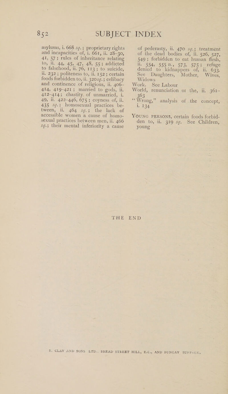 asylums, i. 668 sq.; proprietary rights and incapacities of, i. 661, ii. 28-30, 4b 57 &gt; rules of inheritance relating to, ii. 44, 45, 47, 48, 55 ; addicted to falsehood, ii. 76, 113 ; to suicide, ii. 232 ; politeness to, ii. 152 ; certain foods forbidden to, ii. 320sq.; celibacy and continence of religious, ii. 406- 414, 419-421 ; married to gods, ii. 412-414; chastity of unmarried, i. 49, ii. 422-446, 675 ; coyness of, ii. 435 s&lt;?- 5 homosexual practices be¬ tween, ii. 464 sq. ; the lack of accessible women a cause of homo¬ sexual practices between men, ii. 466 sq.', their mental inferiority a cause of pederasty, ii. 470 sq.; treatment of the dead bodies of, ii. 526, 527, 549 ; forbidden to eat human flesh, ii- 554, 555 n., 573, 575 ; refuge denied to kidnappers of, ii. 633. See Daughters, Mother, Wives, Widows Work. See Labour World, renunciation 01 the, ii. 361— 363 “Wrong,” analysis of the concept, i- 134 Young persons, certain foods forbid¬ den to, ii. 319 sq. See Children, young THE END R. CLAY AND SONS LTD., BREAD STREET HILL, E.C., AND BUNGAY SUFFOLK.