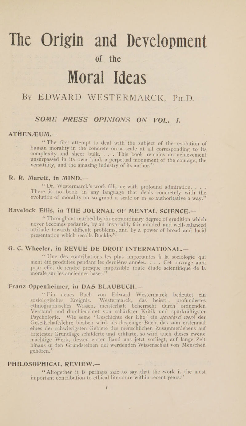 The Origin and Development of the Moral Ideas By EDWARD WESTERMARCK, Ph.D. SOME PRESS OPINIONS ON VOL. /. ATHEN/EUM.— “The first attempt to deal with the subject of the evolution of human morality in the concrete on a scale at all corresponding to its complexity and sheer bulk. . . . This book remains an achievement unsurpassed in its own kind, a perpetual monument of the courage, the versatility, and the amazing industry of its author.” R. R. Marett, in MIND.— “Dr. Wester march’s work fills me with profound admiration. . . . 1 here is no book in any language that deals concretely with the evolution of morality on so grand a scale or in so authoritative a way.” Havelock Ellis, in THE JOURNAL OF MENTAL SCIENCE.— “ Throughout marked by an extraordinary degree of erudition which never becomes pedantic, by an invariably fair-minded and well-balanced attitude towards difficult problems, and by a power of broad and lucid presentation which recalls Buckle.” • G. C. Wheeler, in REVUE DE DROIT INTERNATIONAL.— “ Une des contributions les plus importantes a la sociologie qui aient ete produites pendant les dernieres annees. . . . Get ouvrage aura pour effet de rendre presque impossible toute etude scientifique de la morale sur les anciennes bases.” Franz Oppenheimer, in DAS BLAUBUCH.— “ Ein neues Buch von Edward Westermarck bedeutet ein soziologisches Ereignis. Westermarck, das heisst : profundestes ethnographisch'es Wissen, meisterhaft beherrscht durch ordnenden Verstand und durchieuchtet von scharfster Kritik und spurkraftigster Psychologie. Wie seine 11 Geschichte der Ehe ’ ein standard work der Gesellschaftslehre bleiben wird, als dasjenige Buch, das zum erstenmal eines der schwierigsten Gebiete des menschlichen Zusammenlebens auf brietester Grundlage schilderte und erldarte, so wird auch dieses zweite machtige Werk, dessen erster Band uns jetzf vorliegt, auf lange Zeit hinaus zu den Grundsteinen der werdenden Wissenschaft von Menschen gehoren.” PHILOSOPHICAL REVIEW.— - “Altogether it is perhaps safe to say that the work is the most important contribution to ethical literature within recent years.”