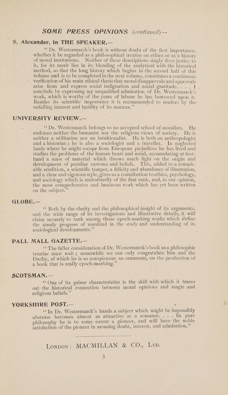 S. Alexander, in THE SPEAKER.— “ Dr. Westermarck’s book is without doubt of the first importance, whether it be regarded as a philosophical treatise on ethics or as a history of moral institutions. Neither of these descriptions singly does justice to it, for its merit lies in its blending of the analytical with the historical method, so that the long history which begins in the second half of this volume and is to be completed in the next volume, constitutes a continuous verification of his main ethical thesis that moral disapprovals and approvals arise from and express social indignation and social gratitude. ... I conclude by expressing my unqualified admiration of Dr. Westermarck’s work, which is worthy of the years of labour he has bestowed upon it. Besides its scientific importance it is recommended to readers by the unfailing interest and lucidity of its manner.” UNIVERSITY REVIEW.— “ Dr. Westermarck belongs to no accepted school of moralists. He endorses neither the humanist nor the religious views of society. He is neither a utilitarian nor an intuitionalist. He is both an anthropologist and a historian ; he is also a sociologist and a traveller. In neglected lands where he might escape from European prejudices he has lived and studies the problems of the human heart and mind, accumulating at first¬ hand a mass of material which throws much light on the origin and development of peculiar customs and beliefs. This, added to a remark¬ able erudition, a scientific temper, a felicity and abundance of illustration, and a clear and vigorous style, gives us a contribution to ethics, psychology, and sociology which is undoubtedly of the first rank, and, in our opinion, the most comprehensive and luminous work which has yet been written on the subject.” GLOBE.— “ Both by the clarity and the philosophical insight of its arguments, and the wide range of its investigations and illustrative details, it will claim securely to rank among those epoch-marking works which define the steady progress of mankind in the study and understanding of its sociological developments.” PALL MALL GAZETTE.— { ‘ The fuller consideration of Dr. Westermarck’s book as a philosophic treatise must wait ; meanwhile we can only congratulate him and the Duchy, of which he is so conspicuous an ornament, on the production of a book that is really epoch-marking.” SCOTSMAN.— “ One of its prime characteristics is the skill with which it.traces out the historical connection between moral opinions and magic and religious beliefs.” YORKSHIRE POST.— “ In Dr. Westermarck’s hands a subject which might be impossibly abstruse becomes almost as attractive as a romance. ... In pure philosophy he is to some extent a pioneer, and will have the noble satisfaction of the pioneer m arousing doubt, inteiest, and admiration. London; MACMILLAN &amp; CO., Ltd,