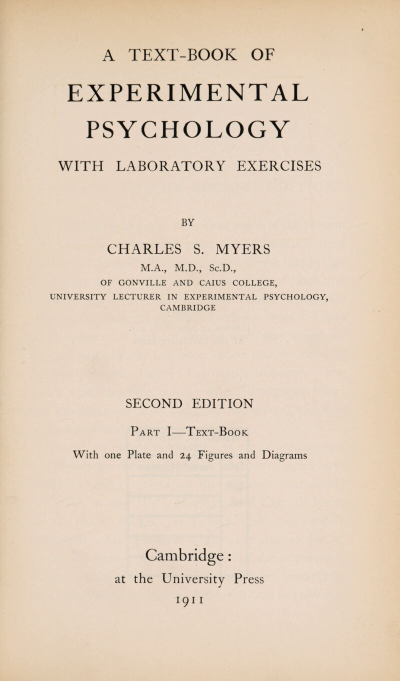 EXPERIMENTAL PSYCHOLOGY WITH LABORATORY EXERCISES BY CHARLES S. MYERS M.A., M.D., Sc.D., OF GONVILLE AND CAIUS COLLEGE, UNIVERSITY LECTURER IN EXPERIMENTAL PSYCHOLOGY, CAMBRIDGE SECOND EDITION Part I—Text-Book With one Plate and 24 Figures and Diagrams Cambridge: at the University Press 1911