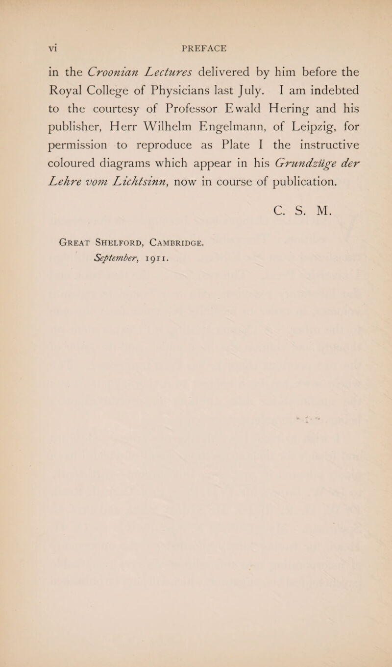 in the Croonian Lectures delivered by him before the Royal College of Physicians last July. I am indebted to the courtesy of Professor Ewald Hering and his publisher, Herr Wilhelm Engelmann, of Leipzig, for permission to reproduce as Plate I the instructive coloured diagrams which appear in his Grundziige der Lehre vom Lichtsinn, now in course of publication. C. S. M. Great Shelford, Cambridge. September, 1911.
