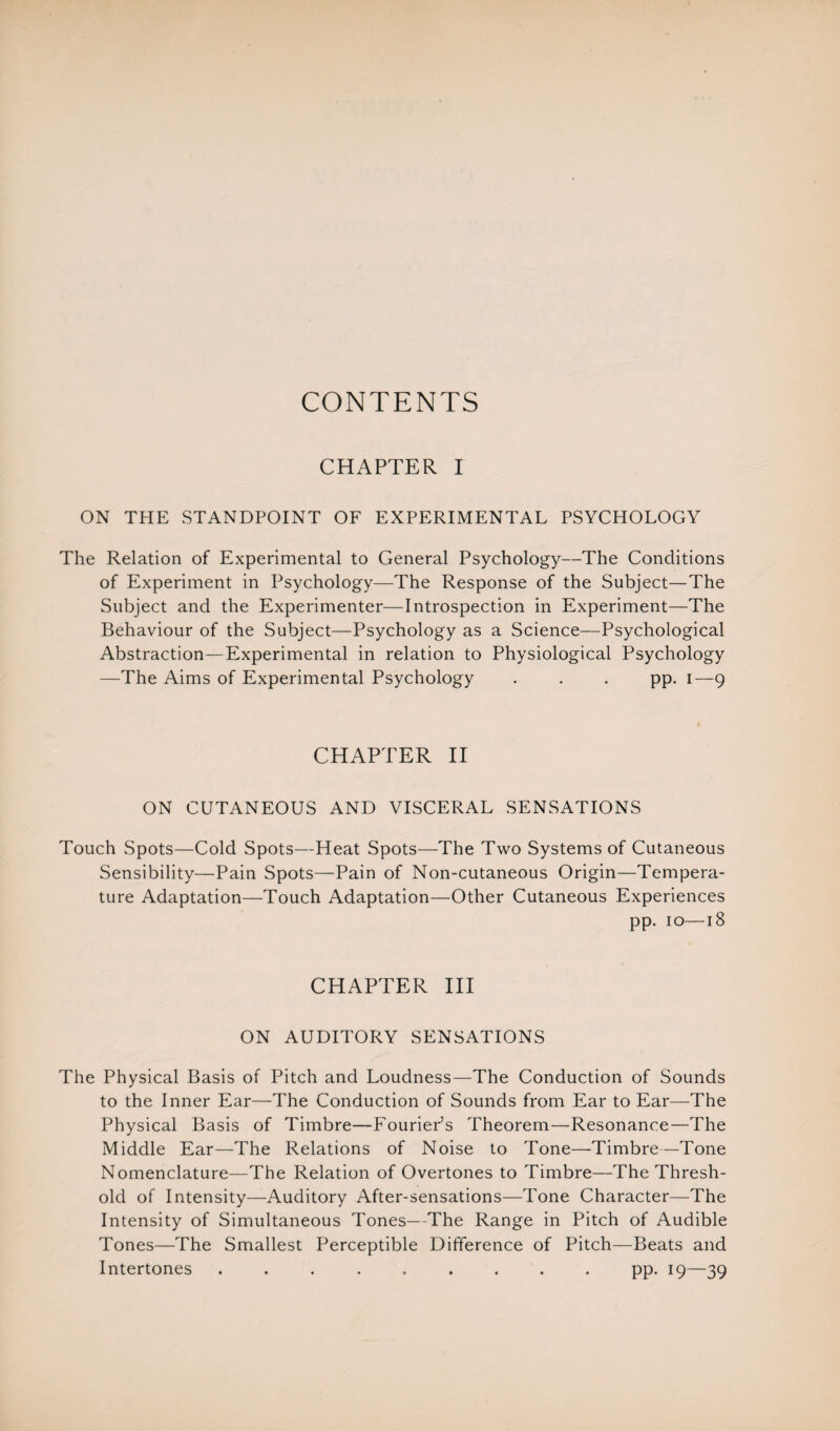 CONTENTS CHAPTER I ON THE STANDPOINT OF EXPERIMENTAL PSYCHOLOGY The Relation of Experimental to General Psychology—The Conditions of Experiment in Psychology—The Response of the Subject—The Subject and the Experimenter—Introspection in Experiment—The Behaviour of the Subject—Psychology as a Science—Psychological Abstraction—Experimental in relation to Physiological Psychology —The Aims of Experimental Psychology . . . pp. 1—9 CHAPTER II ON CUTANEOUS AND VISCERAL SENSATIONS Touch Spots—Cold Spots—Heat Spots—The Two Systems of Cutaneous Sensibility—Pain Spots—Pain of Non-cutaneous Origin—Tempera¬ ture Adaptation—Touch Adaptation—Other Cutaneous Experiences pp. 10—18 CHAPTER III ON AUDITORY SENSATIONS The Physical Basis of Pitch and Loudness—The Conduction of Sounds to the Inner Ear—The Conduction of Sounds from Ear to Ear—The Physical Basis of Timbre—Fourier’s Theorem—Resonance—The Middle Ear—The Relations of Noise to Tone—Timbre—Tone Nomenclature—The Relation of Overtones to Timbre—The Thresh¬ old of Intensity—Auditory After-sensations—Tone Character—The Intensity of Simultaneous Tones—The Range in Pitch of Audible Tones—The Smallest Perceptible Difference of Pitch—Beats and Intertones ......... pp. 19—39
