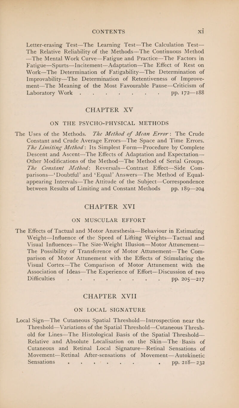 Letter-erasing Test—The Learning Test—The Calculation Test— The Relative Reliability of the Methods—The Continuous Method —The Mental Work Curve—Fatigue and Practice—The Factors in Fatigue—Spurts—Incitement—Adaptation—The Effect of Rest on Work—The Determination of Fatigability—The Determination of Improvability—The Determination of Retentiveness of Improve¬ ment—The Meaning of the Most Favourable Pause—Criticism of Laboratory Work ....... pp. 172—188 CHAPTER XV ON THE PSYCHO-PHYSICAL METHODS The Uses of the Methods. The Method of Mean Error’. The Crude Constant and Crude Average Errors—The Space and Time Errors. The Limiting Method'. Its Simplest Form—Procedure by Complete Descent and Ascent—The Effects of Adaptation and Expectation— Other Modifications of the Method—The Method of Serial Groups. The Constant Method: Reversals—Contrast Effect—Side Com¬ parisons—‘Doubtful’ and ‘Equal’ Answers—The Method of Equal¬ appearing Intervals—The Attitude of the Subject—Correspondence between Results of Limiting and Constant Methods pp. 189—204 CHAPTER XVI ON MUSCULAR EFFORT The Effects of Tactual and Motor Anaesthesia—Behaviour in Estimating Weight—Influence of the Speed of Lifting Weights—Tactual and Visual Influences—The Size-Weight Illusion—Motor Attunement— The Possibility of Transference of Motor Attunement—The Com¬ parison of Motor Attunement with the Effects of Stimulating the Visual Cortex—The Comparison of Motor Attunement with the Association of Ideas—The Experience of Effort—Discussion of two Difficulties ........ pp. 205—217 CHAPTER XVII ON LOCAL SIGNATURE Local Sign—The Cutaneous Spatial Threshold—Introspection near the Threshold—Variations of the Spatial Threshold—Cutaneous Thresh¬ old for Lines—The Histological Basis of the Spatial Threshold— Relative and Absolute Localisation on the Skin—The Basis of Cutaneous and Retinal Local Signature—Retinal Sensations of Movement—Retinal After-sensations of Movement—Autokinetic Sensations ...... . pp. 218—232