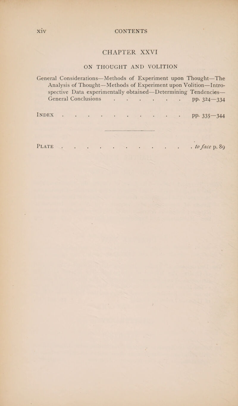 CHAPTER XXVI ON THOUGHT AND VOLITION General Considerations—Methods of Experiment upon Thought—The Analysis of Thought—Methods of Experiment upon Volition—Intro¬ spective Data experimentally obtained—Determining Tendencies— General Conclusions ...... pp. 324—334 Index.pp. 335—344 Plate . to face p. 89
