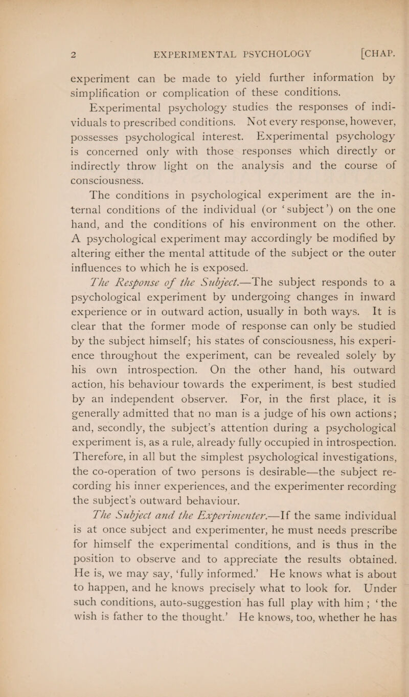 experiment can be made to yield further information by simplification or complication of these conditions. Experimental psychology studies the responses of indi¬ viduals to prescribed conditions. Not every response, however, possesses psychological interest. Experimental psychology is concerned only with those responses which directly or indirectly throw light on the analysis and the course of consciousness. The conditions in psychological experiment are the in¬ ternal conditions of the individual (or ‘subject’) on the one hand, and the conditions of his environment on the other. A psychological experiment may accordingly be modified by altering either the mental attitude of the subject or the outer influences to which he is exposed. The Response of the Subject.—The subject responds to a psychological experiment by undergoing changes in inward experience or in outward action, usually in both ways. It is clear that the former mode of response can only be studied by the subject himself; his states of consciousness, his experi¬ ence throughout the experiment, can be revealed solely by his own introspection. On the other hand, his outward action, his behaviour towards the experiment, is best studied by an independent observer. For, in the first place, it is generally admitted that no man is a judge of his own actions; and, secondly, the subject’s attention during a psychological experiment is, as a rule, already fully occupied in introspection. Therefore, in all but the simplest psychological investigations, the co-operation of two persons is desirable—the subject re¬ cording his inner experiences, and the experimenter recording the subject’s outward behaviour. The Subject and the Experimenter.—If the same individual is at once subject and experimenter, he must needs prescribe for himself the experimental conditions, and is thus in the position to observe and to appreciate the results obtained. He is, we may say, ‘fully informed.’ He knows what is about to happen, and he knows precisely what to look for. Under such conditions, auto-suggestion has full play with him ; ‘ the wish is father to the thought.’ He knows, too, whether he has