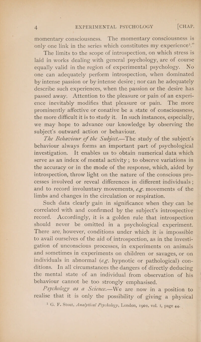 momentary consciousness. The momentary consciousness is only one link in the series which constitutes my experience1.” The limits to the scope of introspection, on which stress is laid in works dealing with general psychology, are of course equally valid in the region of experimental psychology. No one can adequately perform introspection, when dominated by intense passion or by intense desire; nor can he adequately describe such experiences, when the passion or the desire has passed away. Attention to the pleasure or pain of an experi¬ ence inevitably modifies that pleasure or pain. The more prominently affective or conative be a state of consciousness, the more difficult it is to study it. In such instances, especially, we may hope to advance our knowledge by observing the subject’s outward action or behaviour. The Behaviour of the Subject.—The study of the subject’s behaviour always forms an important part of psychological investigation. It enables us to obtain numerical data which serve as an index of mental activity ; to observe variations in the accuracy or in the mode of the response, which, aided by introspection, throw light on the nature of the conscious pro¬ cesses involved or reveal differences in different individuals ; and to record involuntary movements, e.g. movements of the limbs and changes in the circulation or respiration. Such data clearly gain in significance when they can be correlated with and confirmed by the subject’s introspective record. Accordingly, it is a golden rule that introspection should never be omitted in a psychological experiment. There are, however, conditions under which it is impossible to avail ourselves of the aid of introspection, as in the investi¬ gation of unconscious processes, in experiments on animals and sometimes in experiments on children or savages, or on individuals in abnormal (eg. hypnotic or pathological) con¬ ditions. In all circumstances the dangers of directly deducing the mental state of an individual from observation of his behaviour cannot be too strongly emphasised. Psychology as a Science.—We are now in a position to realise that it is only the possibility of giving a physical 1 G. P. Stout, Analytical Psychology, London, 1902, vol. 1, page 44.