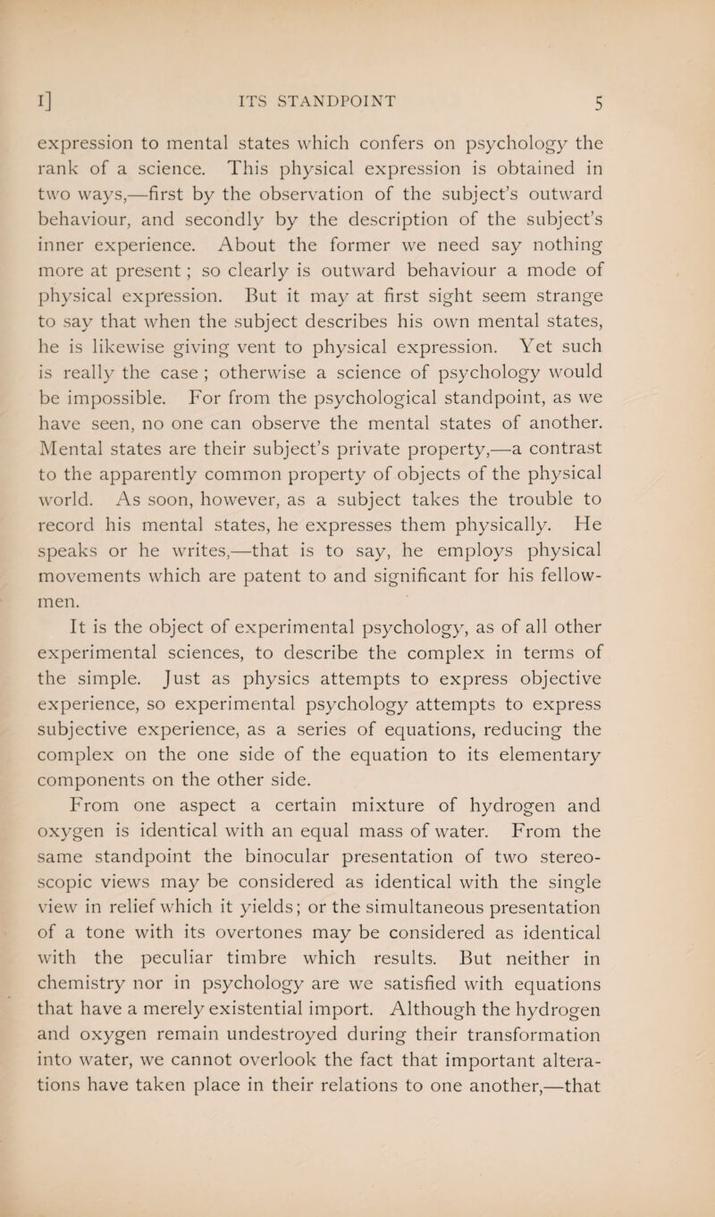 expression to mental states which confers on psychology the rank of a science. This physical expression is obtained in two ways,—first by the observation of the subject’s outward behaviour, and secondly by the description of the subject’s inner experience. About the former we need say nothing more at present; so clearly is outward behaviour a mode of physical expression. But it may at first sight seem strange to say that when the subject describes his own mental states, he is likewise giving vent to physical expression. Yet such is really the case ; otherwise a science of psychology would be impossible. For from the psychological standpoint, as we have seen, no one can observe the mental states of another. Mental states are their subject’s private property,—a contrast to the apparently common property of objects of the physical world. As soon, however, as a subject takes the trouble to record his mental states, he expresses them physically. He speaks or he writes,—that is to say, he employs physical movements which are patent to and significant for his fellow- men. It is the object of experimental psychology, as of all other experimental sciences, to describe the complex in terms of the simple. Just as physics attempts to express objective experience, so experimental psychology attempts to express subjective experience, as a series of equations, reducing the complex on the one side of the equation to its elementary components on the other side. From one aspect a certain mixture of hydrogen and oxygen is identical with an equal mass of water. From the same standpoint the binocular presentation of two stereo¬ scopic views may be considered as identical with the single view in relief which it yields; or the simultaneous presentation of a tone with its overtones may be considered as identical with the peculiar timbre which results. But neither in chemistry nor in psychology are we satisfied with equations that have a merely existential import. Although the hydrogen and oxygen remain undestroyed during their transformation into water, we cannot overlook the fact that important altera¬ tions have taken place in their relations to one another,—that