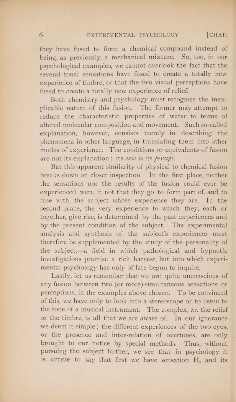 they have fused to form a chemical compound instead of being, as previously, a mechanical mixture. So, too, in our psychological examples, we cannot overlook the fact that the several tonal sensations have fused to create a totally new experience of timbre, or that the two visual perceptions have fused to create a totally new experience of relief. Both chemistry and psychology must recognise the inex¬ plicable nature of this fusion. The former may attempt to reduce the characteristic properties of water to terms of altered molecular composition and movement. Such so-called explanation, however, consists merely in describing the phenomena in other language, in translating them into other modes of experience. The conditions or equivalents of fusion are not its explanation ; its esse is its percipi. But this apparent similarity of physical to chemical fusion breaks down on closer inspection. In the first place, neither the sensations nor the results of the fusion could ever be experienced, were it not that they go to form part of, and to fuse with, the subject whose experience they are. In the second place, the very experience to which they, each or together, give rise, is determined by the past experiences and by the present condition of the subject. The experimental analysis and synthesis of the subject’s experiences must therefore be supplemented by the study of the personality of the subject,—a field in which pathological and hypnotic investigations promise a rich harvest, but into which experi¬ mental psychology has only of late begun to inquire. Lastly, let us remember that we are quite unconscious of any fusion between two (or more) simultaneous sensations or perceptions, in the examples above chosen. To be convinced of this, we have only to look into a stereoscope or to listen to the tone of a musical instrument. The complex, i.e. the relief or the timbre, is all that we are aware of. In our ignorance we deem it simple; the different experiences of the two eyes, or the presence and inter-relation of overtones, are only brought to our notice by special methods. Thus, without pursuing the subject further, we see that in psychology it is untrue to say that first we have sensation H2 and its