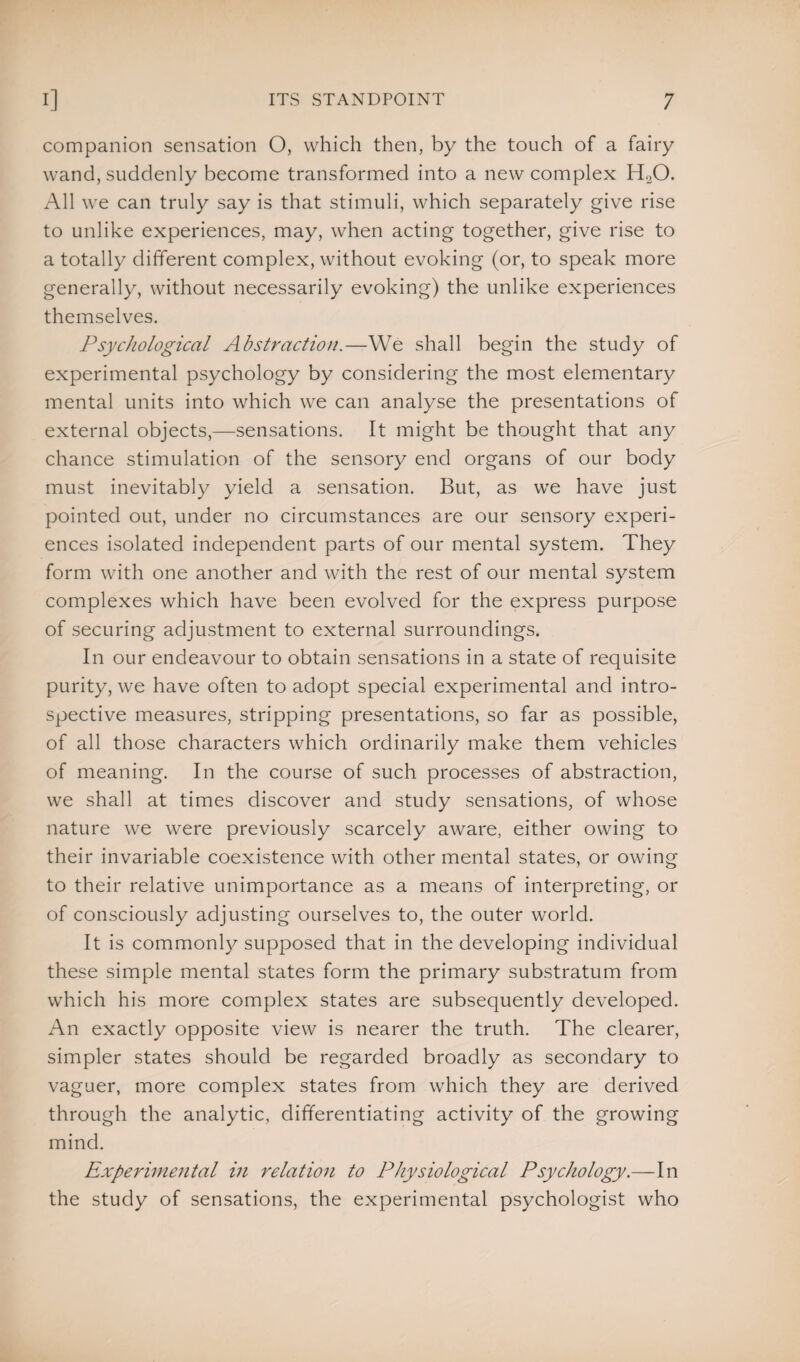 companion sensation O, which then, by the touch of a fairy wand, suddenly become transformed into a new complex HoO. All we can truly say is that stimuli, which separately give rise to unlike experiences, may, when acting together, give rise to a totally different complex, without evoking (or, to speak more generally, without necessarily evoking) the unlike experiences themselves. Psychological Abstraction.—We shall begin the study of experimental psychology by considering the most elementary mental units into which we can analyse the presentations of external objects,—sensations. It might be thought that any chance stimulation of the sensory end organs of our body must inevitably yield a sensation. But, as we have just pointed out, under no circumstances are our sensory experi¬ ences isolated independent parts of our mental system. They form with one another and with the rest of our mental system complexes which have been evolved for the express purpose of securing adjustment to external surroundings. In our endeavour to obtain sensations in a state of requisite purity, we have often to adopt special experimental and intro¬ spective measures, stripping presentations, so far as possible, of all those characters which ordinarily make them vehicles of meaning. In the course of such processes of abstraction, we shall at times discover and study sensations, of whose nature we were previously scarcely aware, either owing to their invariable coexistence with other mental states, or owing to their relative unimportance as a means of interpreting, or of consciously adjusting ourselves to, the outer world. It is commonly supposed that in the developing individual these simple mental states form the primary substratum from which his more complex states are subsequently developed. An exactly opposite view is nearer the truth. The clearer, simpler states should be regarded broadly as secondary to vaguer, more complex states from which they are derived through the analytic, differentiating activity of the growing mind. Experimental in relation to Physiological Psychology.—In the study of sensations, the experimental psychologist who
