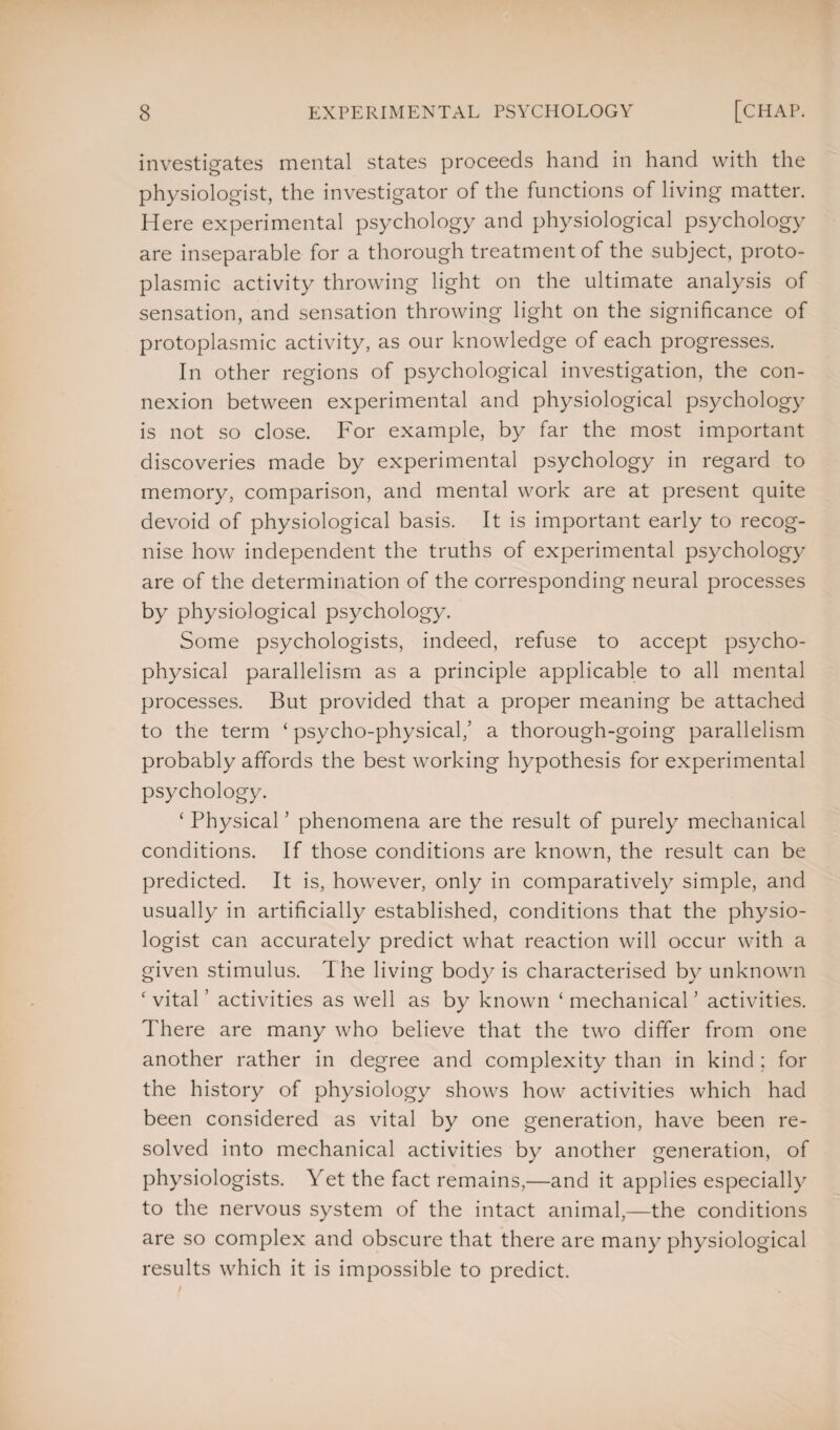 investigates mental states proceeds hand in hand with the physiologist, the investigator of the functions of living matter. Here experimental psychology and physiological psychology are inseparable for a thorough treatment of the subject, proto¬ plasmic activity throwing light on the ultimate analysis of sensation, and sensation throwing light on the significance of protoplasmic activity, as our knowledge of each progresses. In other regions of psychological investigation, the con¬ nexion between experimental and physiological psychology is not so close. For example, by far the most important discoveries made by experimental psychology in regard to memory, comparison, and mental work are at present quite devoid of physiological basis. It is important early to recog¬ nise how independent the truths of experimental psychology are of the determination of the corresponding neural processes by physiological psychology. Some psychologists, indeed, refuse to accept psycho¬ physical parallelism as a principle applicable to all mental processes. But provided that a proper meaning be attached to the term ‘ psycho-physical/ a thorough-going parallelism probably affords the best working hypothesis for experimental psychology. ‘ Physical ’ phenomena are the result of purely mechanical conditions. If those conditions are known, the result can be predicted. It is, however, only in comparatively simple, and usually in artificially established, conditions that the physio¬ logist can accurately predict what reaction will occur with a given stimulus. The living body is characterised by unknown ‘ vital ’ activities as well as by known ‘ mechanical ’ activities. There are many who believe that the two differ from one another rather in degree and complexity than in kind ; for the history of physiology shows how activities which had been considered as vital by one generation, have been re¬ solved into mechanical activities by another generation, of physiologists. Yet the fact remains,—and it applies especially to the nervous system of the intact animal,—the conditions are so complex and obscure that there are many physiological results which it is impossible to predict.