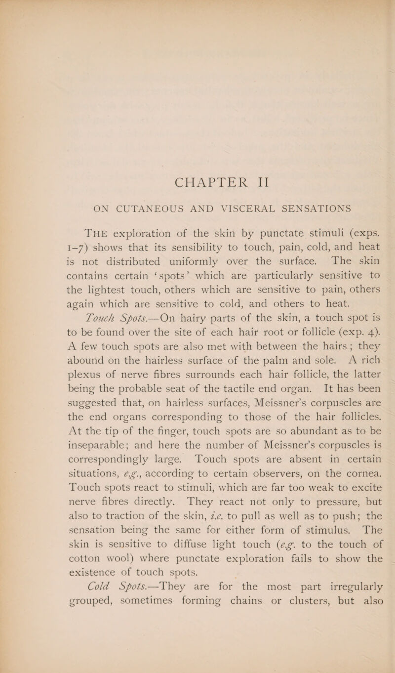 ON CUTANEOUS AND VISCERAL SENSATIONS The exploration of the skin by punctate stimuli (exps. 1-7) shows that its sensibility to touch, pain, cold, and heat is not distributed uniformly over the surface. The skin contains certain ‘ spots ’ which are particularly sensitive to the lightest touch, others which are sensitive to pain, others again which are sensitive to cold, and others to heat. Touch Spots.—On hairy parts of the skin, a touch spot is to be found over the site of each hair root or follicle (exp. 4). A few touch spots are also met with between the hairs ; they abound on the hairless surface of the palm and sole. A rich plexus of nerve fibres surrounds each hair follicle, the latter being the probable seat of the tactile end organ. It has been suggested that, on hairless surfaces, Meissner’s corpuscles are the end organs corresponding to those of the hair follicles. At the tip of the finger, touch spots are so abundant as to be inseparable; and here the number of Meissner’s corpuscles is correspondingly large. Touch spots are absent in certain situations, e.g., according to certain observers, on the cornea. Touch spots react to stimuli, which are far too weak to excite nerve fibres directly. They react not only to pressure, but also to traction of the skin, i.e. to pull as well as to push; the sensation being the same for either form of stimulus. The skin is sensitive to diffuse light touch (eg. to the touch of cotton wool) where punctate exploration fails to show the existence of touch spots. Cold Spots.—They are for the most part irregularly grouped, sometimes forming chains or clusters, but also