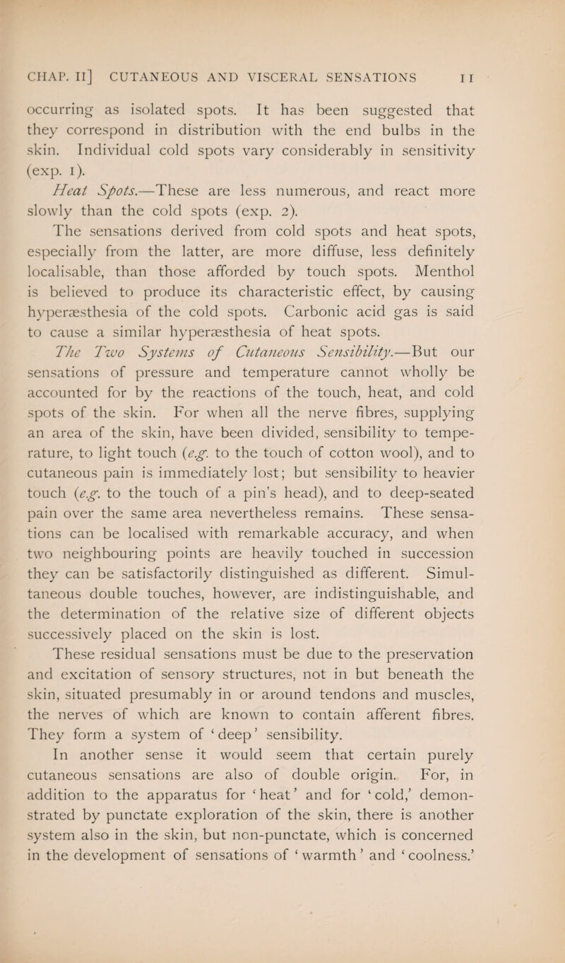 occurring as isolated spots. It has been suggested that they correspond in distribution with the end bulbs in the skin. Individual cold spots vary considerably in sensitivity (exp. i). Heat Spots.—These are less numerous, and react more slowly than the cold spots (exp. 2). The sensations derived from cold spots and heat spots, especially from the latter, are more diffuse, less definitely localisable, than those afforded by touch spots. Menthol is believed to produce its characteristic effect, by causing hvperaesthesia of the cold spots. Carbonic acid gas is said to cause a similar hyperesthesia of heat spots. The Two Systems of Cutaneous Sensibility.—But our sensations of pressure and temperature cannot wholly be accounted for by the reactions of the touch, heat, and cold spots of the skin. For when all the nerve fibres, supplying an area of the skin, have been divided, sensibility to tempe¬ rature, to light touch {eg. to the touch of cotton wool), and to cutaneous pain is immediately lost; but sensibility to heavier touch {e.g. to the touch of a pin’s head), and to deep-seated pain over the same area nevertheless remains. These sensa¬ tions can be localised with remarkable accuracy, and when two neighbouring points are heavily touched in succession they can be satisfactorily distinguished as different. Simul¬ taneous double touches, however, are indistinguishable, and the determination of the relative size of different objects successively placed on the skin is lost. These residual sensations must be due to the preservation and excitation of sensory structures, not in but beneath the skin, situated presumably in or around tendons and muscles, the nerves of which are known to contain afferent fibres. They form a system of ‘ deep ’ sensibility. In another sense it would seem that certain purely cutaneous sensations are also of double origin. For, in addition to the apparatus for ‘ heat ’ and for ‘ cold,’ demon¬ strated by punctate exploration of the skin, there is another system also in the skin, but non-punctate, which is concerned in the development of sensations of ‘ warmth ’ and ‘ coolness.’