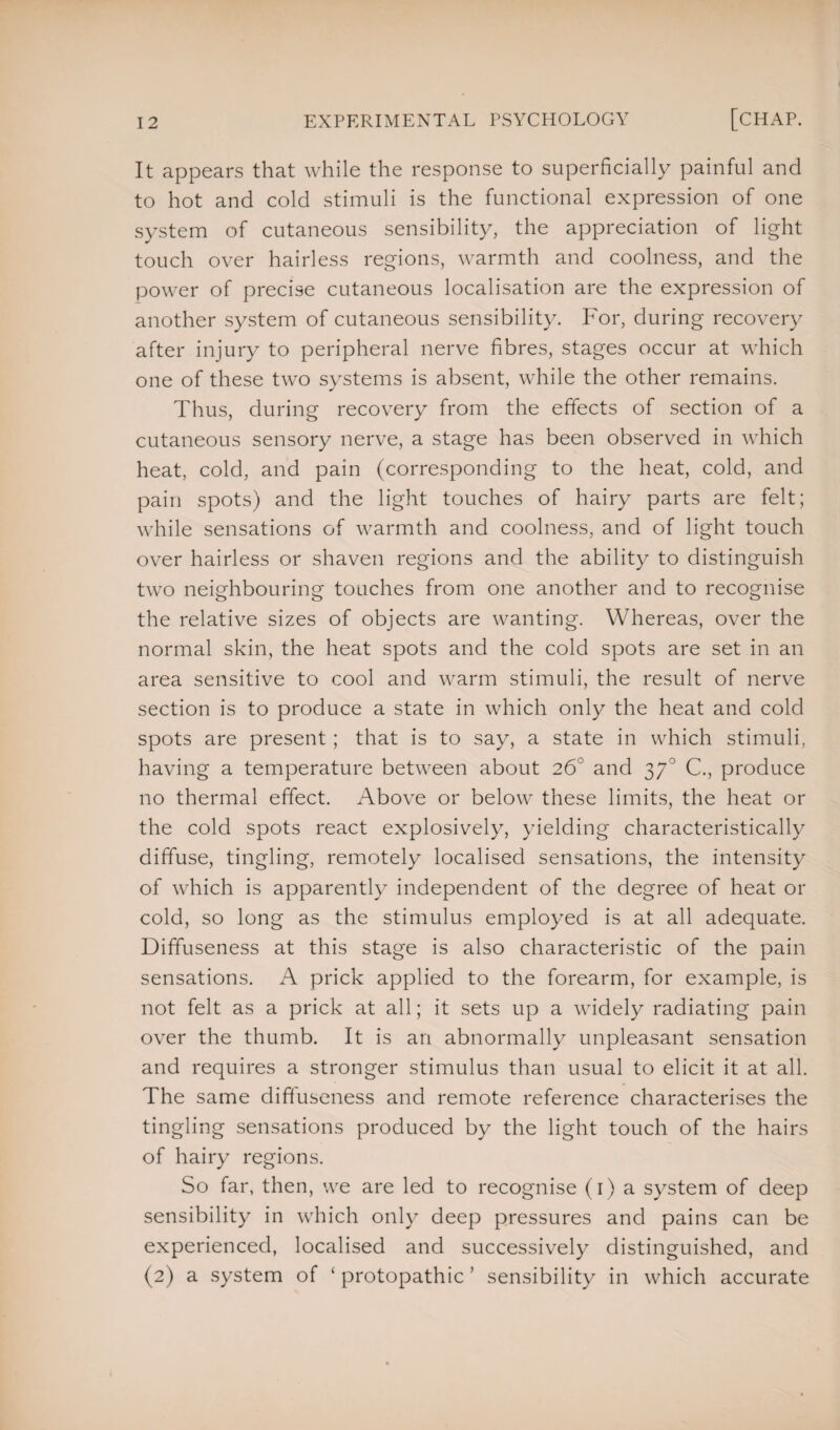 It appears that while the response to superficially painful and to hot and cold stimuli is the functional expression of one system of cutaneous sensibility, the appreciation of light touch over hairless regions, warmth and coolness, and the power of precise cutaneous localisation are the expression of another system of cutaneous sensibility. For, during recovery after injury to peripheral nerve fibres, stages occur at which one of these two systems is absent, while the other remains. Thus, during recovery from the effects of section of a cutaneous sensory nerve, a stage has been observed in which heat, cold, and pain (corresponding to the heat, cold, and pain spots) and the light touches of hairy parts are felt; while sensations of warmth and coolness, and of light touch over hairless or shaven regions and the ability to distinguish two neighbouring touches from one another and to recognise the relative sizes of objects are wanting. Whereas, over the normal skin, the heat spots and the cold spots are set in an area sensitive to cool and warm stimuli, the result of nerve section is to produce a state in which only the heat and cold spots are present; that is to say, a state in which stimuli, having a temperature between about 26 and 370 C., produce no thermal effect. Above or below these limits, the heat or the cold spots react explosively, yielding characteristically diffuse, tingling, remotely localised sensations, the intensity of which is apparently independent of the degree of heat or cold, so long as the stimulus employed is at all adequate. Diffuseness at this stage is also characteristic of the pain sensations. A prick applied to the forearm, for example, is not felt as a prick at all; it sets up a widely radiating pain over the thumb. It is an abnormally unpleasant sensation and requires a stronger stimulus than usual to elicit it at all. The same difluseness and remote reference characterises the tingling sensations produced by the light touch of the hairs of hairy regions. So far, then, we are led to recognise (1) a system of deep sensibility in which only deep pressures and pains can be experienced, localised and successively distinguished, and (2) a system of ‘ protopathic ’ sensibility in which accurate