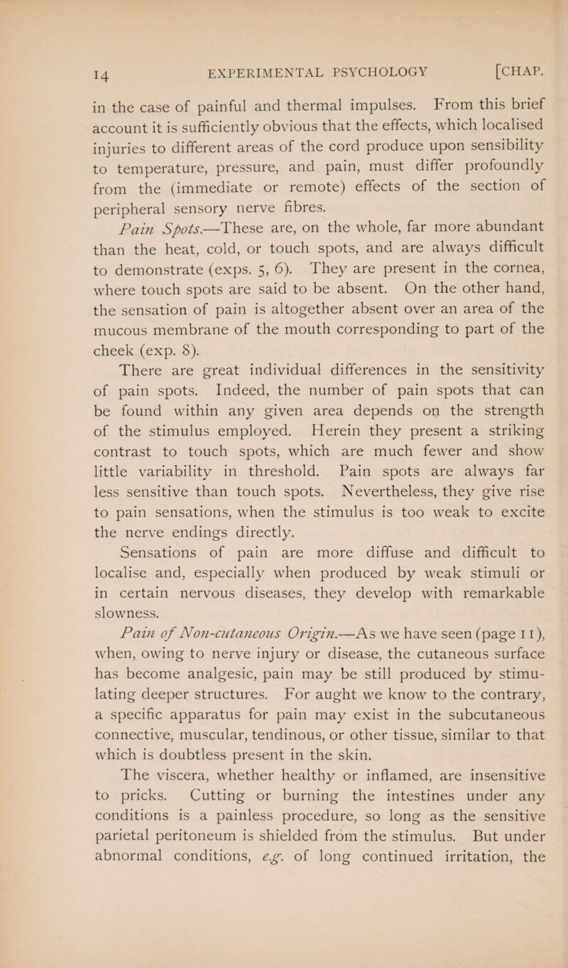 in the case of painful and thermal impulses. From this brief account it is sufficiently obvious that the effects, which localised injuries to different areas of the cord produce upon sensibility to temperature, pressure, and pain, must differ profoundly from the (immediate or remote) effects of the section of peripheral sensory nerve fibres. Pain Spots.—These are, on the whole, far more abundant than the heat, cold, or touch spots, and are always difficult to demonstrate (exps. 5, 6). They are present in the cornea, where touch spots are said to be absent. On the other hand, the sensation of pain is altogether absent over an area of the mucous membrane of the mouth corresponding to part of the cheek (exp. 8). There are great individual differences in the sensitivity of pain spots. Indeed, the number of pain spots that can be found within any given area depends on the strength of the stimulus employed. Herein they present a striking contrast to touch spots, which are much fewer and show little variability in threshold. Pain spots are always far less sensitive than touch spots. Nevertheless, they give rise to pain sensations, when the stimulus is too weak to excite the nerve endings directly. Sensations of pain are more diffuse and difficult to localise and, especially when produced by weak stimuli or in certain nervous diseases, they develop with remarkable slowness. Pain of Non-cutaneous Origin.—As we have seen (page 11), when, owing to nerve injury or disease, the cutaneous surface has become analgesic, pain may be still produced by stimu¬ lating deeper structures. For aught we know to the contrary, a specific apparatus for pain may exist in the subcutaneous connective, muscular, tendinous, or other tissue, similar to that which is doubtless present in the skin. The viscera, whether healthy or inflamed, are insensitive to pricks. Cutting or burning the intestines under any conditions is a painless procedure, so long as the sensitive parietal peritoneum is shielded from the stimulus. But under abnormal conditions, eg. of long continued irritation, the