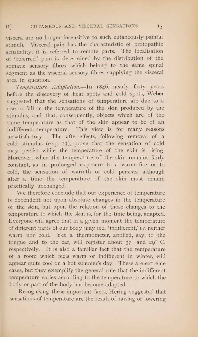 viscera are no longer insensitive to such cutaneously painful stimuli. Visceral pain has the characteristic of protopathic sensibility, it is referred to remote parts. The localisation of ‘ referred ’ pain is determined by the distribution of the somatic sensory fibres, which belong to the same spinal segment as the visceral sensory fibres supplying the visceral area in question. Temperature Adaptation.—In 1846, nearly forty years before the discovery of heat spots and cold spots, Weber suggested that the sensations of temperature are due to a rise or fall in the temperature of the skin produced by the stimulus, and that, consequently, objects which are of the same temperature as that of the skin appear to be of an indifferent temperature. This view is for many reasons unsatisfactory. The after-effects, following removal of a cold stimulus (exp. 13), prove that the sensation of cold may persist while the temperature of the skin is rising. Moreover, when the temperature of the skin remains fairly constant, as in prolonged exposure to a warm fire or to cold, the sensation of warmth or cold persists, although after a time the temperature of the skin must remain practically unchanged. We therefore conclude that our experience of temperature is dependent not upon absolute changes in the temperature of the skin, but upon the relation of those changes to the temperature to which the skin is, for the time being, adapted. Everyone will agree that at a given moment the temperature of different parts of our body may feel ‘indifferent/ i.e. neither warm nor cold. Yet a thermometer, applied, say, to the tongue and to the ear, will register about 370 and 290 C. respectively. It is also a familiar fact that the temperature of a room which feels warm or indifferent in winter, will appear quite cool on a hot summer’s day. These are extreme cases, but they exemplify the general rule that the indifferent temperature varies according to the temperature to which the body or part of the body has become adapted. Recognising these important facts, Hering suggested that sensations of temperature are the result of raising or lowering