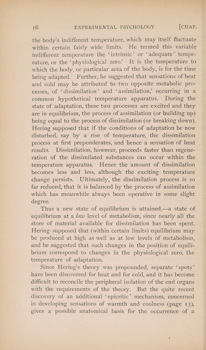 the body’s indifferent temperature, which may itself fluctuate within certain fairly wide limits. He termed this variable indifferent temperature the £ intrinsic ’ or ‘ adequate ’ tempe¬ rature, or the ‘physiological zero.’ It is the temperature to which the body, or particular area of the body, is for the time being adapted. Further,, he suggested that sensations of heat and cold may be attributed to two opposite metabolic pro¬ cesses, of ‘ dissimilation ’ and ‘ assimilation,’ occurring in a common hypothetical temperature apparatus. During the state of adaptation, these two processes are excited and they are in equilibrium, the process of assimilation (or building up) being equal to the process of dissimilation (or breaking down). Hering supposed that if the conditions of adaptation be now disturbed, say by a rise of temperature, the dissimilation process at first preponderates, and hence a sensation of heat results. Dissimilation, however, proceeds faster than regene¬ ration of the dissimilated substances can occur within the temperature apparatus. Hence the amount of dissimilation becomes less and less, although the exciting temperature change persists. Ultimately, the dissimilation process is so far reduced, that it is balanced by the process of assimilation which has meanwhile always been operative in some slight degree. Thus a new state of equilibrium is attained,—a state of equilibrium at a low level of metabolism, since nearly all the store of material available for dissimilation has been spent. Hering supposed that (within certain limits) equilibrium may be produced at high as well as at low levels of metabolism, and he suggested that such changes in the position of equili¬ brium correspond to changes in the physiological zero, the temperature of adaptation. Since Hering’s theory was propounded, separate ‘spots’ have been discovered for heat and for cold, and it has become difficult to reconcile the peripheral isolation of the end organs with the requirements of the theory. But the quite recent discovery of an additional ‘ epicritic ’ mechanism, concerned in developing sensations of warmth and coolness (page 13), gives a possible anatomical basis for the occurrence of a