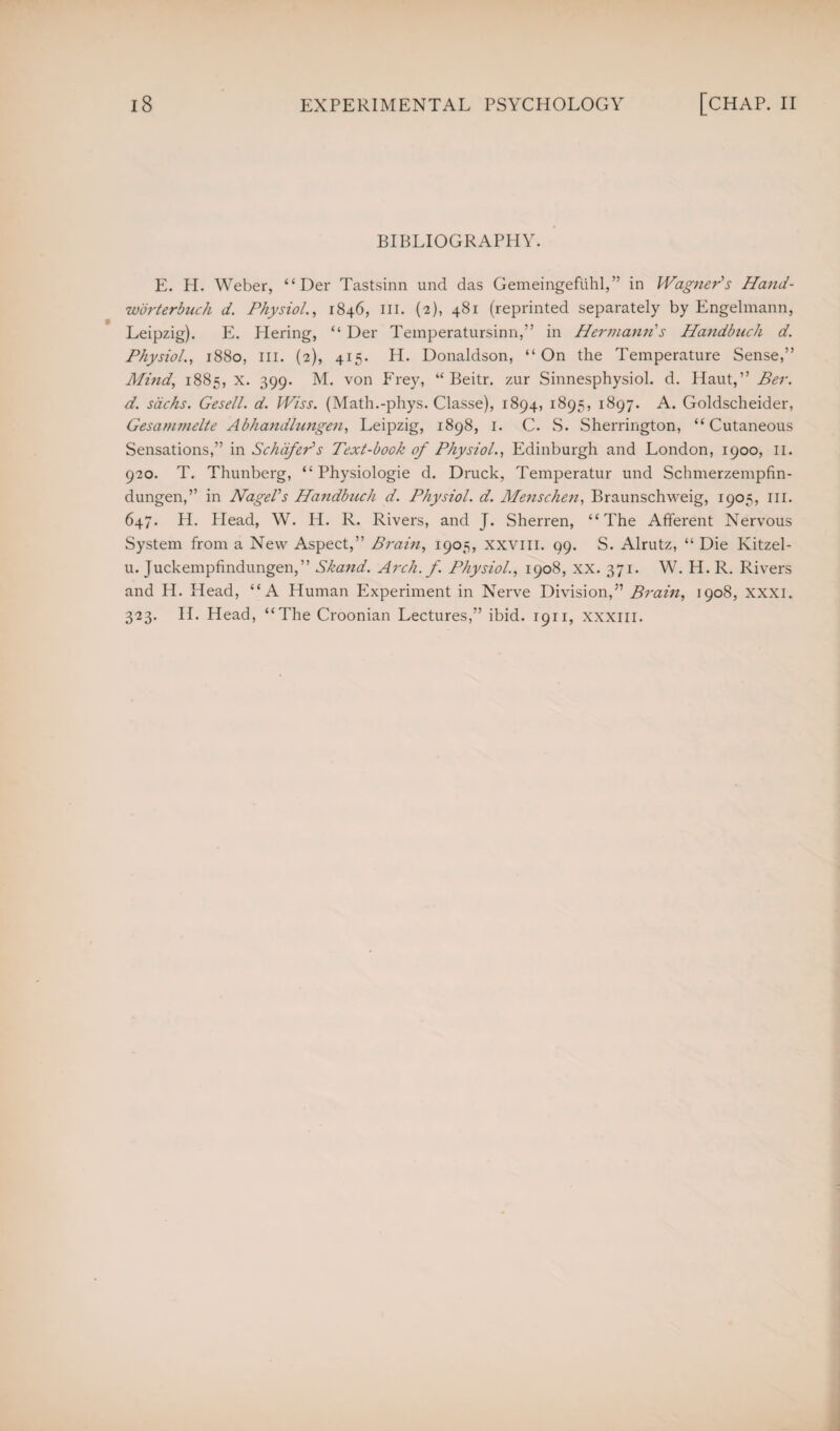 BIBLIOGRAPHY. E. H. Weber, “ Der Tastsinn und das Gemeingefuhl,” in Wagner's Hand- worterbuch d. Physiol., 1846, ill. (2), 481 (reprinted separately by Engelmann, Leipzig). PL Piering, “ Der Temperatursinn,” in Hermann's Handbuch d. Physiol., 1880, III. (2), 415. H. Donaldson, “On the Temperature Sense,” Mind, 1885, x. 399. M. von Frey, “ Beitr. zur Sinnesphysiol. d. Haut,” Ber. d. sachs. Gesell. d. Wiss. (Math.-phys. Classe), 1894, 1895, 1897. A. Goldscheider, Gesammelte Abhandlungen, Leipzig, 1898, 1. C. S. Sherrington, “Cutaneous Sensations,” in Schafer's Text-book of Physiol., Edinburgh and London, 1900, 11. 920. T. Thunberg, “ Physiologie d. Druck, Temperatur und Schmerzempfin- dungen,” in Nagel's Handbuch d. Physiol, d. Menschen, Braunschweig, 1905, ill. 647. H. Plead, W. H. R. Rivers, and J. Sherren, “The Afferent Nervous System from a New Aspect,” Brain, 1905, xxvill. 99. S. Alrutz, “ Die Kitzel- u. Juckempfindungen,” Skand. Arch. f. Physiol., 1908, XX. 371. W. H. R. Rivers and H. Head, “A Human Experiment in Nerve Division,” Brain, 1908, xxxi. 323. H. Head, “The Croonian Lectures,” ibid. 1911, xxxm.