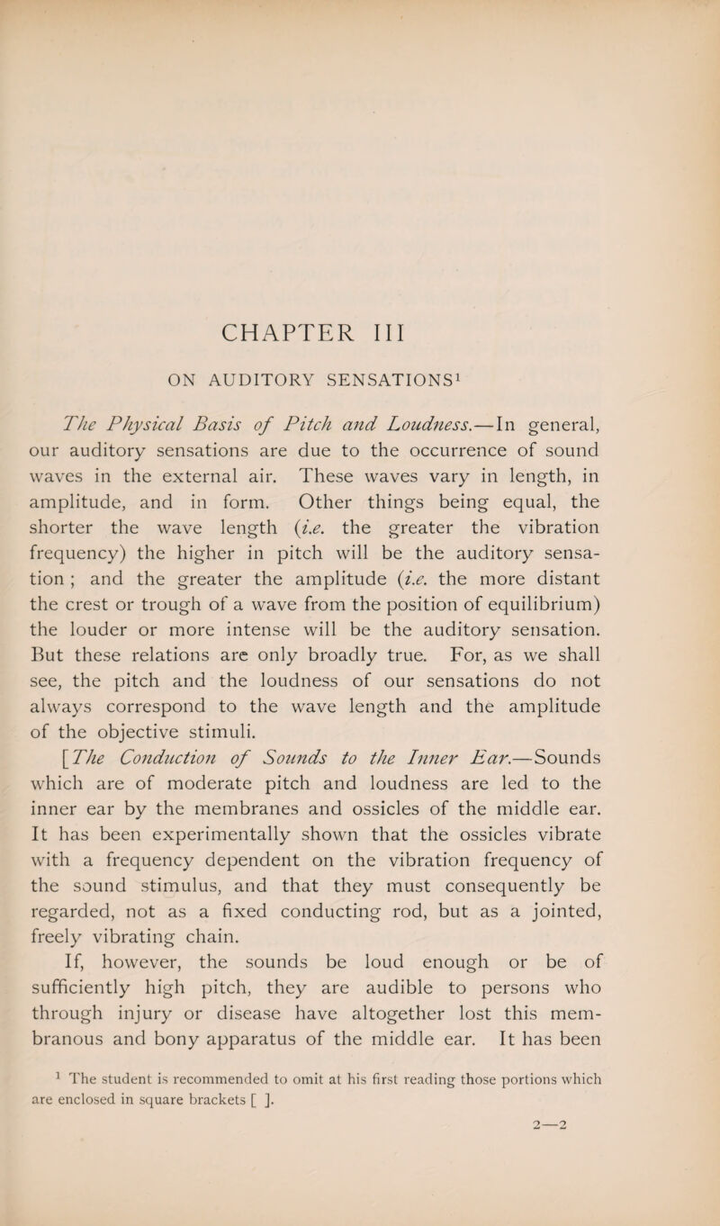 ON AUDITORY SENSATIONS1 The Physical Basis of Pitch and Loudness.—In general, our auditory sensations are due to the occurrence of sound waves in the external air. These waves vary in length, in amplitude, and in form. Other things being equal, the shorter the wave length (i.e. the greater the vibration frequency) the higher in pitch will be the auditory sensa¬ tion ; and the greater the amplitude (i.e. the more distant the crest or trough of a wave from the position of equilibrium) the louder or more intense will be the auditory sensation. But these relations are only broadly true. For, as we shall see, the pitch and the loudness of our sensations do not always correspond to the wave length and the amplitude of the objective stimuli. [ The Conduction of Sounds to the Inner Ear.—Sounds which are of moderate pitch and loudness are led to the inner ear by the membranes and ossicles of the middle ear. It has been experimentally shown that the ossicles vibrate with a frequency dependent on the vibration frequency of the sound stimulus, and that they must consequently be regarded, not as a fixed conducting rod, but as a jointed, freely vibrating chain. If, however, the sounds be loud enough or be of sufficiently high pitch, they are audible to persons who through injury or disease have altogether lost this mem¬ branous and bony apparatus of the middle ear. It has been 1 The student is recommended to omit at his first reading those portions which are enclosed in square brackets [ ].