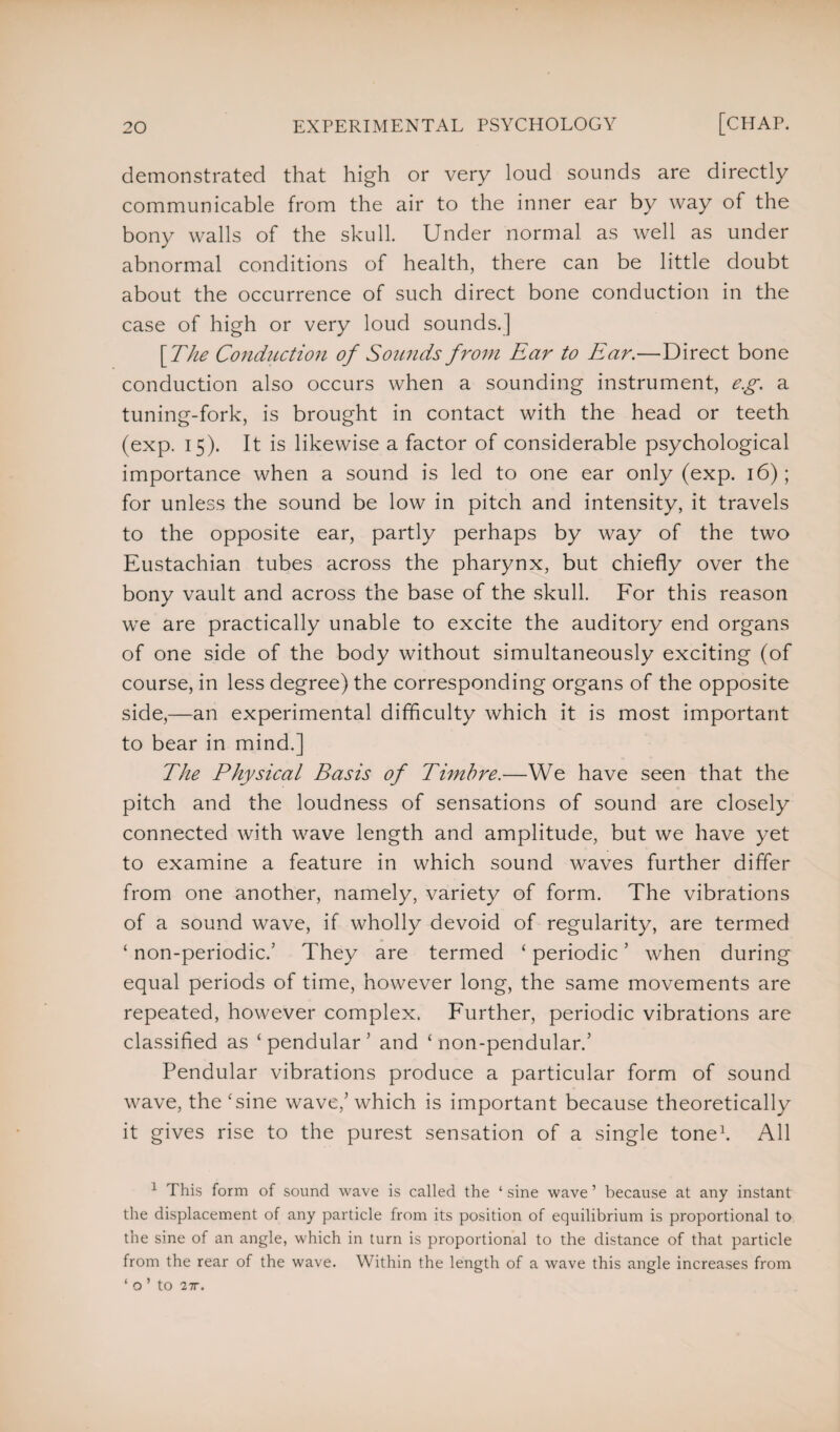 demonstrated that high or very loud sounds are directly communicable from the air to the inner ear by way of the bony walls of the skull. Under normal as well as under abnormal conditions of health, there can be little doubt about the occurrence of such direct bone conduction in the case of high or very loud sounds.] \TZie Conduction of Sounds from Ear to Ear.—Direct bone conduction also occurs when a sounding instrument, e.g. a tuning-fork, is brought in contact with the head or teeth (exp. 15). It is likewise a factor of considerable psychological importance when a sound is led to one ear only (exp. 16); for unless the sound be low in pitch and intensity, it travels to the opposite ear, partly perhaps by way of the two Eustachian tubes across the pharynx, but chiefly over the bony vault and across the base of the skull. For this reason we are practically unable to excite the auditory end organs of one side of the body without simultaneously exciting (of course, in less degree) the corresponding organs of the opposite side,—an experimental difficulty which it is most important to bear in mind.] The Physical Basis of Timbre.—We have seen that the pitch and the loudness of sensations of sound are closely connected with wave length and amplitude, but we have yet to examine a feature in which sound waves further differ from one another, namely, variety of form. The vibrations of a sound wave, if wholly devoid of regularity, are termed ‘ non-periodic/ They are termed ‘ periodic ’ when during equal periods of time, however long, the same movements are repeated, however complex. Further, periodic vibrations are classified as ‘pendular' and ‘ non-pendular/ Pendular vibrations produce a particular form of sound wave, the ‘sine wave,' which is important because theoretically it gives rise to the purest sensation of a single tone1. All 1 This form of sound wave is called the ‘ sine wave ’ because at any instant the displacement of any particle from its position of equilibrium is proportional to the sme of an angle, which in turn is proportional to the distance of that particle from the rear of the wave. Within the length of a wave this angle increases from f o ’ to 27r.