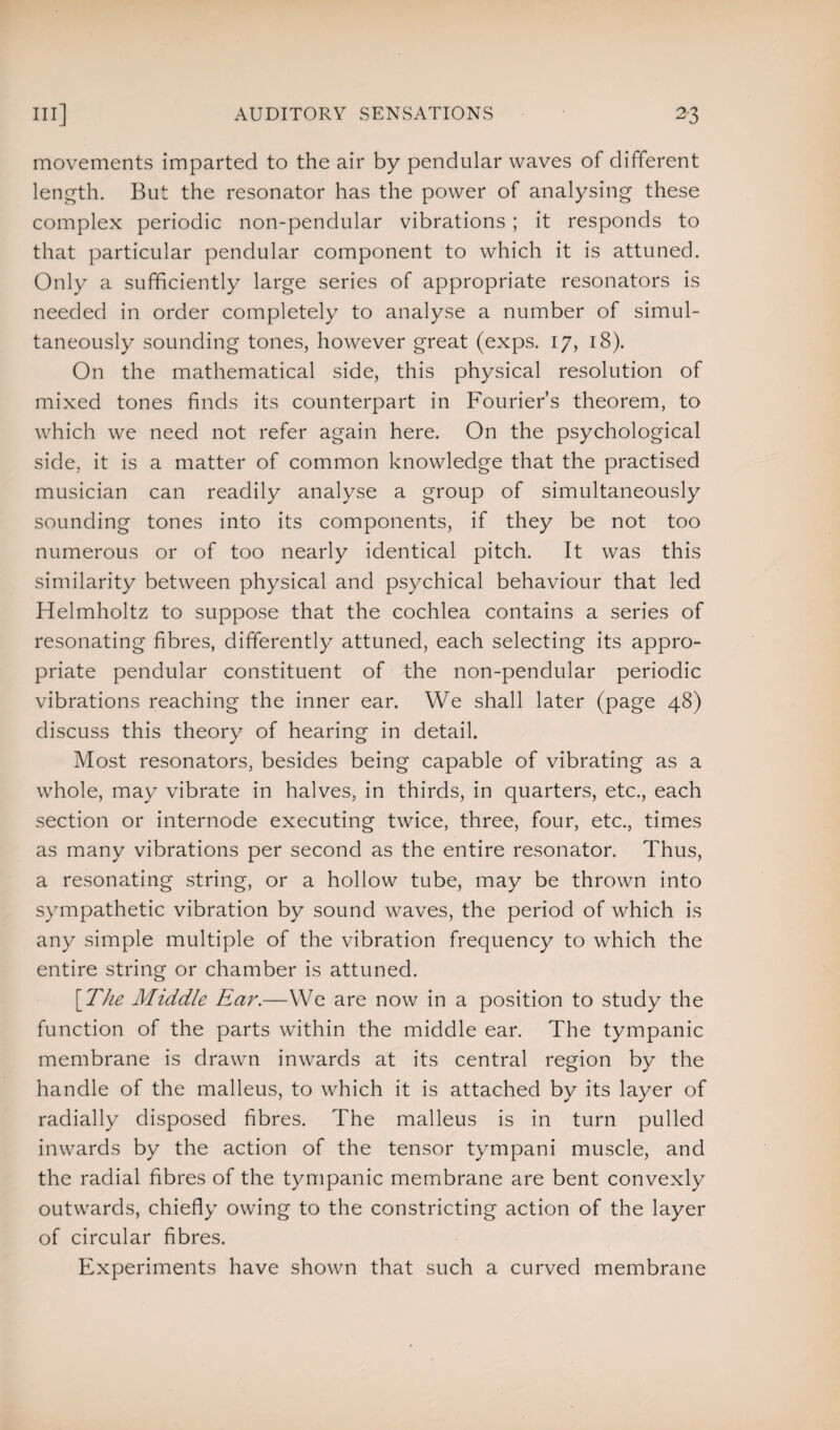 movements imparted to the air by pendular waves of different length. But the resonator has the power of analysing these complex periodic non-pendular vibrations ; it responds to that particular pendular component to which it is attuned. Only a sufficiently large series of appropriate resonators is needed in order completely to analyse a number of simul¬ taneously sounding tones, however great (exps. 17, 18). On the mathematical side, this physical resolution of mixed tones finds its counterpart in Fourier’s theorem, to which we need not refer again here. On the psychological side, it is a matter of common knowledge that the practised musician can readily analyse a group of simultaneously sounding tones into its components, if they be not too numerous or of too nearly identical pitch. It was this similarity between physical and psychical behaviour that led Helmholtz to suppose that the cochlea contains a series of resonating fibres, differently attuned, each selecting its appro¬ priate pendular constituent of the non-pendular periodic vibrations reaching the inner ear. We shall later (page 48) discuss this theory of hearing in detail. Most resonators, besides being capable of vibrating as a whole, may vibrate in halves, in thirds, in quarters, etc., each section or internode executing twice, three, four, etc., times as many vibrations per second as the entire resonator. Thus, a resonating string, or a hollow tube, may be thrown into sympathetic vibration by sound waves, the period of which is any simple multiple of the vibration frequency to which the entire string or chamber is attuned. [The Middle Ear.—We are now in a position to study the function of the parts within the middle ear. The tympanic membrane is drawn inwards at its central region by the handle of the malleus, to which it is attached by its layer of radially disposed fibres. The malleus is in turn pulled inwards by the action of the tensor tympani muscle, and the radial fibres of the tympanic membrane are bent convexly outwards, chiefly owing to the constricting action of the layer of circular fibres. Experiments have shown that such a curved membrane
