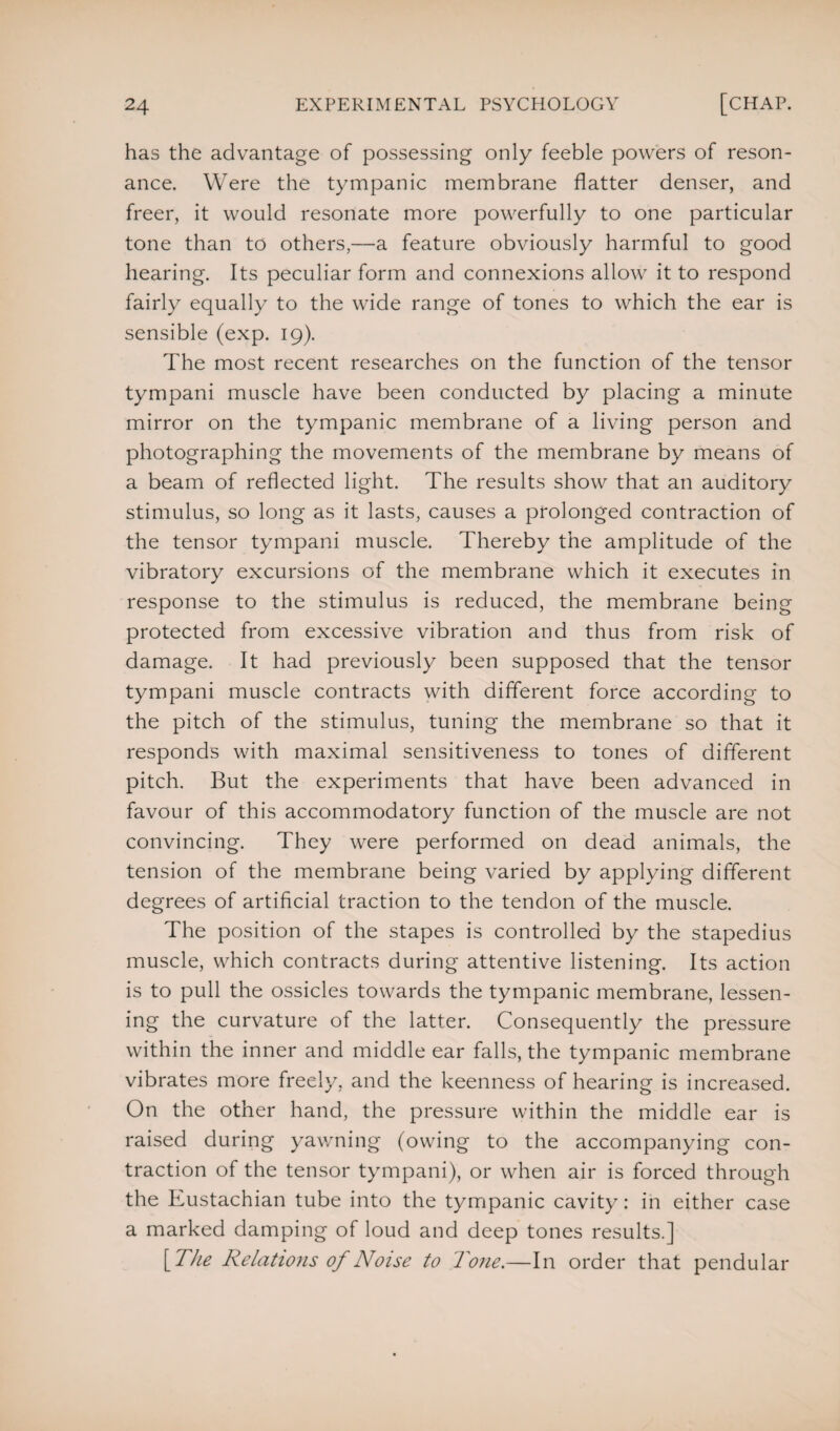 has the advantage of possessing only feeble powers of reson¬ ance. Were the tympanic membrane flatter denser, and freer, it would resonate more powerfully to one particular tone than to others,—a feature obviously harmful to good hearing. Its peculiar form and connexions allow it to respond fairly equally to the wide range of tones to which the ear is sensible (exp. 19). The most recent researches on the function of the tensor tympani muscle have been conducted by placing a minute mirror on the tympanic membrane of a living person and photographing the movements of the membrane by means of a beam of reflected light. The results show that an auditory stimulus, so long as it lasts, causes a prolonged contraction of the tensor tympani muscle. Thereby the amplitude of the vibratory excursions of the membrane which it executes in response to the stimulus is reduced, the membrane being protected from excessive vibration and thus from risk of damage. It had previously been supposed that the tensor tympani muscle contracts with different force according to the pitch of the stimulus, tuning the membrane so that it responds with maximal sensitiveness to tones of different pitch. But the experiments that have been advanced in favour of this accommodatory function of the muscle are not convincing. They were performed on dead animals, the tension of the membrane being varied by applying different degrees of artificial traction to the tendon of the muscle. The position of the stapes is controlled by the stapedius muscle, which contracts during attentive listening. Its action is to pull the ossicles towards the tympanic membrane, lessen¬ ing the curvature of the latter. Consequently the pressure within the inner and middle ear falls, the tympanic membrane vibrates more freely, and the keenness of hearing is increased. On the other hand, the pressure within the middle ear is raised during yawning (owing to the accompanying con¬ traction of the tensor tympani), or when air is forced through the Eustachian tube into the tympanic cavity: in either case a marked damping of loud and deep tones results.] [The Relations of Noise to Tone.—In order that pendular