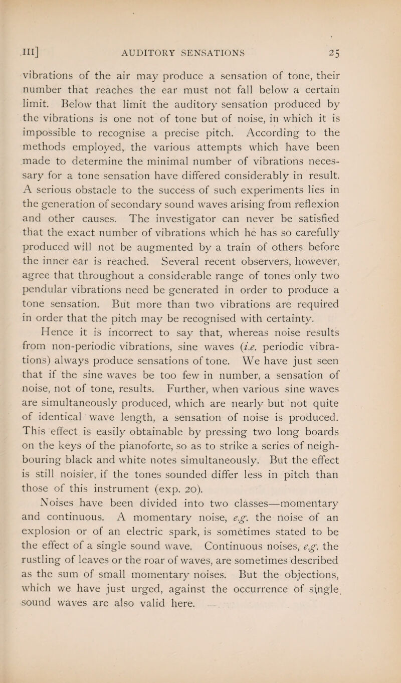 vibrations of the air may produce a sensation of tone, their number that reaches the ear must not fall below a certain limit. Below that limit the auditory sensation produced by the vibrations is one not of tone but of noise, in which it is impossible to recognise a precise pitch. According to the methods employed, the various attempts which have been made to determine the minimal number of vibrations neces¬ sary for a tone sensation have differed considerably in result. A serious obstacle to the success of such experiments lies in the generation of secondary sound waves arising from reflexion and other causes. The investigator can never be satisfied that the exact number of vibrations which he has so carefully produced will not be augmented by a train of others before the inner ear is reached. Several recent observers, however, agree that throughout a considerable range of tones only two pendular vibrations need be generated in order to produce a tone sensation. But more than two vibrations are required in order that the pitch may be recognised with certainty. Hence it is incorrect to say that, whereas noise results from non-periodic vibrations, sine waves (i.e. periodic vibra¬ tions) always produce sensations of tone. We have just seen that if the sine waves be too few in number, a sensation of noise, not of tone, results. Further, when various sine waves are simultaneously produced, which are nearly but not quite of identical wave length, a sensation of noise is produced. This effect is easily obtainable by pressing two long boards on the keys of the pianoforte, so as to strike a series of neigh¬ bouring black and white notes simultaneously. But the effect is still noisier, if the tones sounded differ less in pitch than those of this instrument (exp. 20). Noises have been divided into two classes—momentary and continuous. A momentary noise, eg. the noise of an explosion or of an electric spark, is sometimes stated to be the effect of a single sound wave. Continuous noises, eg. the rustling of leaves or the roar of waves, are sometimes described as the sum of small momentary noises. But the objections, which we have just urged, against the occurrence of single, sound waves are also valid here.