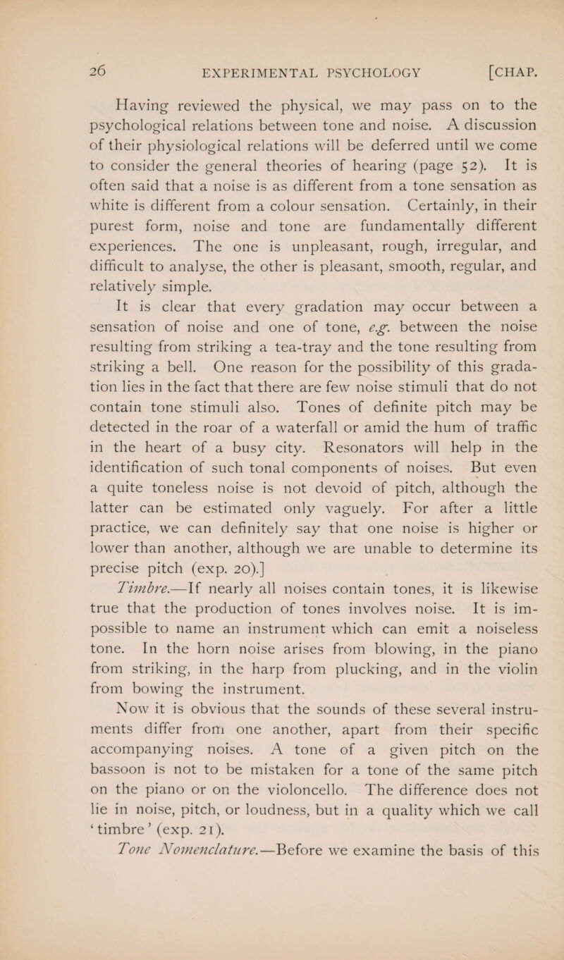 Having reviewed the physical, we may pass on to the psychological relations between tone and noise. A discussion of their physiological relations will be deferred until we come to consider the general theories of hearing (page 52). It is often said that a noise is as different from a tone sensation as white is different from a colour sensation. Certainly, in their purest form, noise and tone are fundamentally different experiences. The one is unpleasant, rough, irregular, and difficult to analyse, the other is pleasant, smooth, regular, and relatively simple. It is clear that every gradation may occur between a sensation of noise and one of tone, eg. between the noise resulting from striking a tea-tray and the tone resulting from striking a bell. One reason for the possibility of this grada¬ tion lies in the fact that there are few noise stimuli that do not contain tone stimuli also. Tones of definite pitch may be detected in the roar of a waterfall or amid the hum of traffic in the heart of a busy city. Resonators will help in the identification of such tonal components of noises. But even a quite toneless noise is not devoid of pitch, although the latter can be estimated only vaguely. For after a little practice, we can definitely say that one noise is higher or lower than another, although we are unable to determine its precise pitch (exp. 20).] Timbre.—If nearly all noises contain tones, it is likewise true that the production of tones involves noise. It is im¬ possible to name an instrument which can emit a noiseless tone. In the horn noise arises from blowing, in the piano from striking, in the harp from plucking, and in the violin from bowing the instrument. Now it is obvious that the sounds of these several instru¬ ments differ from one another, apart from their specific accompanying noises. A tone of a given pitch on the bassoon is not to be mistaken for a tone of the same pitch on the piano or on the violoncello. The difference does not lie in noise, pitch, or loudness, but in a quality which we call ‘ timbre ’ (exp. 21). Tone Nomenclature.—Before we examine the basis of this