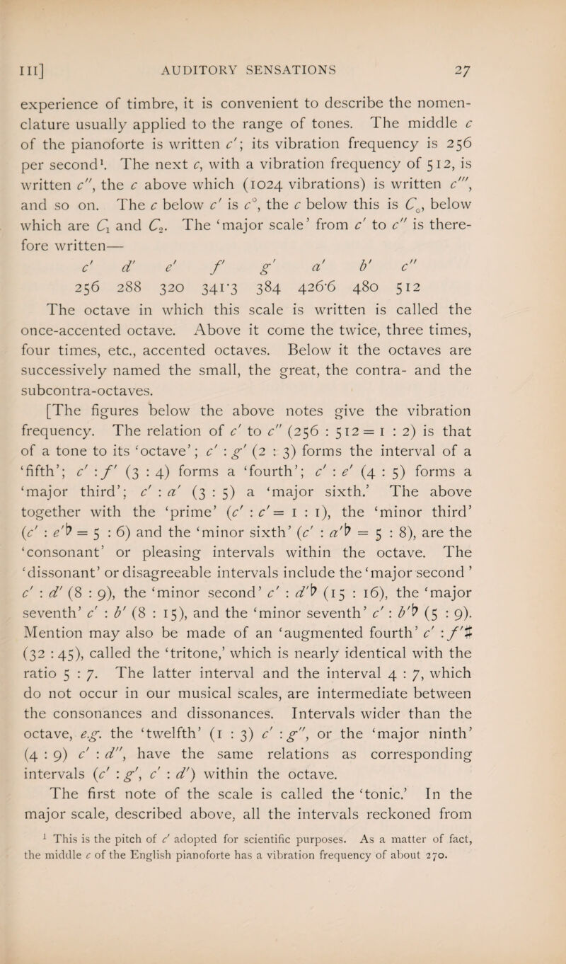 experience of timbre, it is convenient to describe the nomen¬ clature usually applied to the range of tones. The middle c of the pianoforte is written c'; its vibration frequency is 256 per second1. The next c, with a vibration frequency of 512, is written c, the c above which (1024 vibrations) is written c\ and so on. The c below c' is c°, the c below this is CQ, below which are Cx and C2. The ‘major scale’ from c' to c is there¬ fore written— c' d' e' f g' a' b' c 256 288 320 3403 384 426'6 480 512 The octave in which this scale is written is called the once-accented octave. Above it come the twice, three times, four times, etc., accented octaves. Below it the octaves are successively named the small, the great, the contra- and the subcontra-octaves. [The figures below the above notes give the vibration frequency. The relation of c to c (256 : 512 = 1 : 2) is that of a tone to its ‘octave’; c' : g' (2 : 3) forms the interval of a ‘fifth’; c' \ f (3 : 4) forms a ‘fourth’; c' : e' (4 : 5) forms a ‘major third’; c' : a (3:5) a ‘major sixth.’ The above together with the ‘prime’ (c' : c' = 1 : 1), the ‘minor third’ (<c' : e'b = 5 : 6) and the ‘minor sixth’ (c' : a'b = 5:8), are the ‘consonant’ or pleasing intervals within the octave. The ‘dissonant’ or disagreeable intervals include the‘major second ’ c : d' (8 : 9), the ‘minor second’ c' : d'b (15 : 16), the ‘major seventh’ c' : b' (8 : 15), and the ‘minor seventh’ c : b'v (5 • 9). Mention may also be made of an ‘augmented fourth’ c : f’% (32 :45), called the ‘tritone,’ which is nearly identical with the ratio 5 : 7. The latter interval and the interval 4 : 7, which do not occur in our musical scales, are intermediate between the consonances and dissonances. Intervals wider than the octave, eg. the ‘twelfth’ (1 : 3) c :g, or the ‘major ninth’ (4 : 9) c : d, have the same relations as corresponding intervals (A : g', c : d') within the octave. The first note of the scale is called the ‘tonic.’ In the major scale, described above, all the intervals reckoned from 1 This is the pitch of c' adopted for scientific purposes. As a matter of fact, the middle c of the English pianoforte has a vibration frequency of about 270.