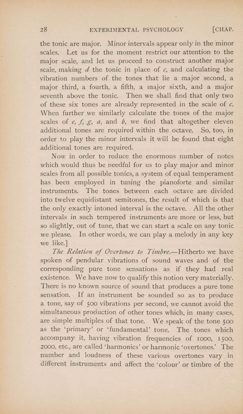 the tonic are major. Minor intervals appear only in the minor scales. Let us for the moment restrict our attention to the major scale, and let us proceed to construct another major scale, making d the tonic in place of c, and calculating the vibration numbers of the tones that lie a major second, a major third, a fourth, a fifth, a major sixth, and a major seventh above the tonic. Then we shall find that only two of these six tones are already represented in the scale of c. When further we similarly calculate the tones of the major scales of e, f g, a, and b, we find that altogether eleven additional tones are required within the octave. So, too, in order to play the minor intervals it will be found that eight additional tones are required. Now in order to reduce the enormous number of notes which would thus be needful for us to play major and minor scales from all possible tonics, a system of equal temperament has been employed in tuning the pianoforte and similar instruments. The tones between each octave are divided into twelve equidistant semitones, the result of which is that the only exactly intoned interval is the octave. All the other intervals in such tempered instruments are more or less, but so slightly, out of tune, that we can start a scale on any tonic we please. In other words, we can play a melody in any key we like.] The Relation of Overtones to Timbre.— Hitherto we have spoken of pendular vibrations of sound waves and of the corresponding pure tone sensations as if they had real existence. We have now to qualify this notion very materially. There is no known source of sound that produces a pure tone sensation. If an instrument be sounded so as to produce a tone, say of 500 vibrations per second, we cannot avoid the simultaneous production of other tones which, in many cases, are simple multiples of that tone. We speak of the tone 500 as the ‘primary’ or ‘fundamental’ tone. The tones which accompany it, having vibration frequencies of 1000, 1500, 2000, etc., are called ‘harmonics’ or harmonic ‘overtones.’ The number and loudness of these various overtones vary in different instruments and affect the ‘colour’ or timbre of the
