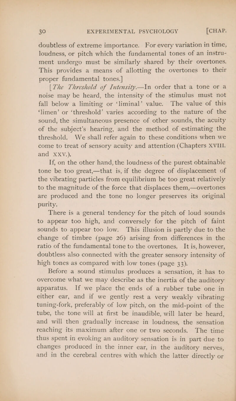 doubtless of extreme importance. For every variation in time, loudness, or pitch which the fundamental tones of an instru¬ ment undergo must be similarly shared by their overtones. This provides a means of allotting the overtones to their proper fundamental tones.] [The Threshold of Intensity.—In order that a tone or a noise may be heard, the intensity of the stimulus must not fall below a limiting or Timinal’ value. The value of this ‘limen5 or Threshold’ varies according to the nature of the sound, the simultaneous presence of other sounds, the acuity of the subject’s hearing, and the method of estimating the threshold. We shall refer again to these conditions when we come to treat of sensory acuity and attention (Chapters XVIII. and XXV.). If, on the other hand, the loudness of the purest obtainable tone be too great,—that is, if the degree of displacement of the vibrating particles from equilibrium be too great relatively to the magnitude of the force that displaces them,—overtones are produced and the tone no longer preserves its original purity. There is a general tendency for the pitch of loud sounds to appear too high, and conversely for the pitch of faint sounds to appear too low. This illusion is partly due to the change of timbre (page 26) arising from differences in the ratio of the fundamental tone to the overtones. It is, however, doubtless also connected with the greater sensory intensity of high tones as compared with low tones (page 33). Before a sound stimulus produces a sensation, it has to overcome what we may describe as the inertia of the auditory apparatus. If we place the ends of a rubber tube one in either ear, and if we gently rest a very weakly vibrating tuning-fork, preferably of low pitch, on the mid-point of the tube, the tone will at first be inaudible, will later be heard, and will then gradually increase in loudness, the sensation reaching its maximum after one or two seconds. The time thus spent in evoking an auditory sensation is in part due to changes produced in the inner ear, in the auditory nerves, and in the cerebral centres with which the latter directly or