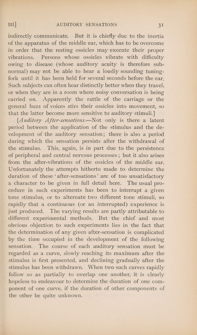 indirectly communicate. But it is chiefly due to the inertia of the apparatus of the middle ear, which has to be overcome in order that the resting ossicles may execute their proper vibrations. Persons whose ossicles vibrate with difficulty owing to disease (whose auditory acuity is therefore sub¬ normal) may not be able to hear a loudly sounding tuning- fork until it has been held for several seconds before the ear. Such subjects can often hear distinctly better when they travel, or when they are in a room where noisy conversation is being carried on. Apparently the rattle of the carriage or the general buzz of voices stirs their ossicles into movement, so that the latter become more sensitive to auditory stimuli.] [.Auditory After-sensations.—Not only is there a latent period between the application of the stimulus and the de¬ velopment of the auditory sensation; there is also a period during which the sensation persists after the withdrawal of the stimulus. This, again, is in part due to the persistence of peripheral and central nervous processes ; but it also arises from the after-vibrations of the ossicles of the middle ear. Unfortunately the attempts hitherto made to determine the duration of these ‘ after-sensations ’ are of too unsatisfactory a character to be given in full detail here. The usual pro¬ cedure in such experiments has been to interrupt a given tone stimulus, or to alternate two different tone stimuli, so rapidly that a continuous (or an interrupted) experience is just produced. The varying results are partly attributable to different experimental methods. But the chief and most obvious objection to such experiments lies in the fact that the determination of any given after-sensation is complicated by the time occupied in the development of the following sensation. The course of each auditory sensation must be regarded as a curve, slowly reaching its maximum after the stimulus is first presented, and declining gradually after the stimulus has been withdrawn. When two such curves rapidly follow so as partially to overlap one another, it is clearly hopeless to endeavour to determine the duration of one com¬ ponent of one curve, if the duration of other components of the other be quite unknown.