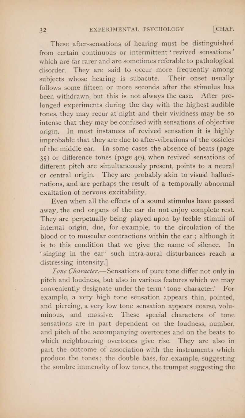 These after-sensations of hearing must be distinguished from certain continuous or intermittent ‘ revived sensations ’ which are far rarer and are sometimes referable to pathological disorder. They are said to occur more frequently among subjects whose hearing is subacute. Their onset usually follows some fifteen or more seconds after the stimulus has been withdrawn, but this is not always the case. After pro¬ longed experiments during the day with the highest audible tones, they may recur at night and their vividness may be so intense that they may be confused with sensations of objective origin. In most instances of revived sensation it is highly improbable that they are due to after-vibrations of the ossicles of the middle ear. In some cases the absence of beats (page 35) or difference tones (page 40), when revived sensations of different pitch are simultaneously present, points to a neural or central origin. They are probably akin to visual halluci¬ nations, and are perhaps the result of a temporally abnormal exaltation of nervous excitability. Even when all the effects of a sound stimulus have passed away, the end organs of the ear do not enjoy complete rest. They are perpetually being played upon by feeble stimuli of internal origin, due, for example, to the circulation of the blood or to muscular contractions within the ear ; although it is to this condition that we give the name of silence. In ‘ singing in the ear' such intra-aural disturbances reach a distressing intensity.] Tone Character.—Sensations of pure tone differ not only in pitch and loudness, but also in various features which we may conveniently designate under the term ‘ tone character.’ For example, a very high tone sensation appears thin, pointed, and piercing, a very low tone sensation appears coarse, volu¬ minous, and massive. These special characters of tone sensations are in part dependent on the loudness, number, and pitch of the accompanying overtones and on the beats to which neighbouring overtones give rise. They are also in part the outcome of association with the instruments which produce the tones ; the double bass, for example, suggesting the sombre immensity of low tones, the trumpet suggesting the