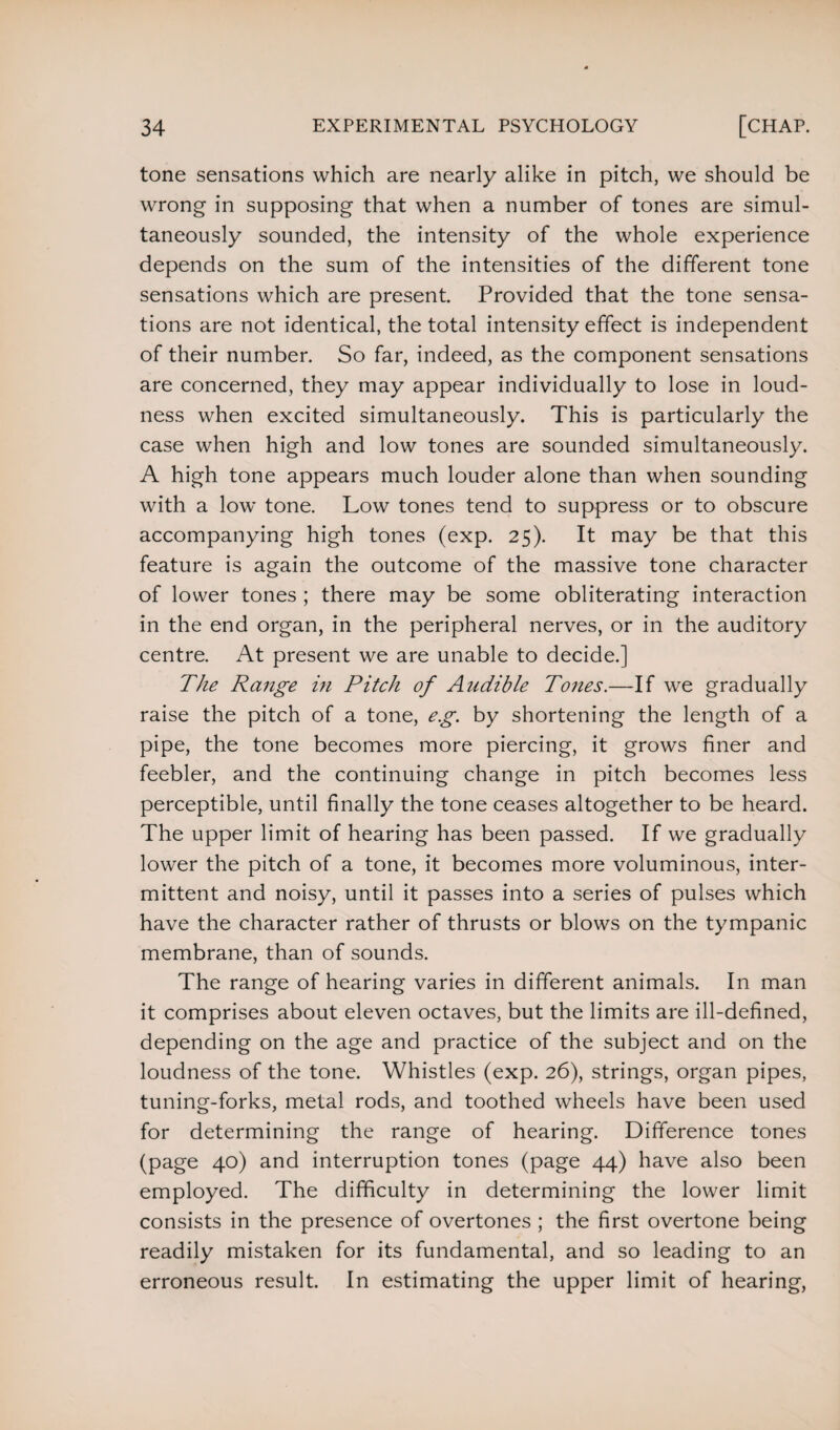 tone sensations which are nearly alike in pitch, we should be wrong in supposing that when a number of tones are simul¬ taneously sounded, the intensity of the whole experience depends on the sum of the intensities of the different tone sensations which are present. Provided that the tone sensa¬ tions are not identical, the total intensity effect is independent of their number. So far, indeed, as the component sensations are concerned, they may appear individually to lose in loud¬ ness when excited simultaneously. This is particularly the case when high and low tones are sounded simultaneously. A high tone appears much louder alone than when sounding with a low tone. Low tones tend to suppress or to obscure accompanying high tones (exp. 25). It may be that this feature is again the outcome of the massive tone character of lower tones ; there may be some obliterating interaction in the end organ, in the peripheral nerves, or in the auditory centre. At present we are unable to decide.] The Range in Pitch of Audible Tones.—If we gradually raise the pitch of a tone, eg. by shortening the length of a pipe, the tone becomes more piercing, it grows finer and feebler, and the continuing change in pitch becomes less perceptible, until finally the tone ceases altogether to be heard. The upper limit of hearing has been passed. If we gradually lower the pitch of a tone, it becomes more voluminous, inter¬ mittent and noisy, until it passes into a series of pulses which have the character rather of thrusts or blows on the tympanic membrane, than of sounds. The range of hearing varies in different animals. In man it comprises about eleven octaves, but the limits are ill-defined, depending on the age and practice of the subject and on the loudness of the tone. Whistles (exp. 26), strings, organ pipes, tuning-forks, metal rods, and toothed wheels have been used for determining the range of hearing. Difference tones (page 40) and interruption tones (page 44) have also been employed. The difficulty in determining the lower limit consists in the presence of overtones ; the first overtone being readily mistaken for its fundamental, and so leading to an erroneous result. In estimating the upper limit of hearing,