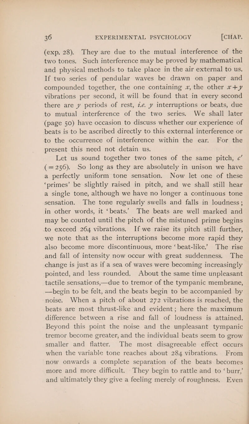 (exp. 28). They are due to the mutual interference of the two tones. Such interference may be proved by mathematical and physical methods to take place in the air external to us. If two series of pendular waves be drawn on paper and compounded together, the one containing x, the other x+y vibrations per second, it will be found that in every second there are y periods of rest, i.e. y interruptions or beats, due to mutual interference of the two series. We shall later (page 50) have occasion to discuss whether our experience of beats is to be ascribed directly to this external interference or to the occurrence of interference within the ear. For the present this need not detain us. Let us sound together two tones of the same pitch, c' ( = 256). So long as they are absolutely in unison we have a perfectly uniform tone sensation. Now let one of these ‘primes’ be slightly raised in pitch, and we shall still hear a single tone, although we have no longer a continuous tone sensation. The tone regularly swells and falls in loudness ; in other words, it ‘ beats.’ The beats are well marked and may be counted until the pitch of the mistuned prime begins to exceed 264 vibrations. If we raise its pitch still further, we note that as the interruptions become more rapid they also become more discontinuous, more ‘ beat-like.’ The rise and fall of intensity now occur with great suddenness. The change is just as if a sea of waves were becoming increasingly pointed, and less rounded. About the same time unpleasant tactile sensations,—due to tremor of the tympanic membrane, —begin to be felt, and the beats begin to be accompanied by noise. When a pitch of about 272 vibrations is reached, the beats are most thrust-like and evident; here the maximum difference between a rise and fall of loudness is attained. Beyond this point the noise and the unpleasant tympanic tremor become greater, and the individual beats seem to grow smaller and flatter. The most disagreeable effect occurs when the variable tone reaches about 284 vibrations. From now onwards a complete separation of the beats becomes more and more difficult. They begin to rattle and to ‘burr,’ and ultimately they give a feeling merely of roughness. Even