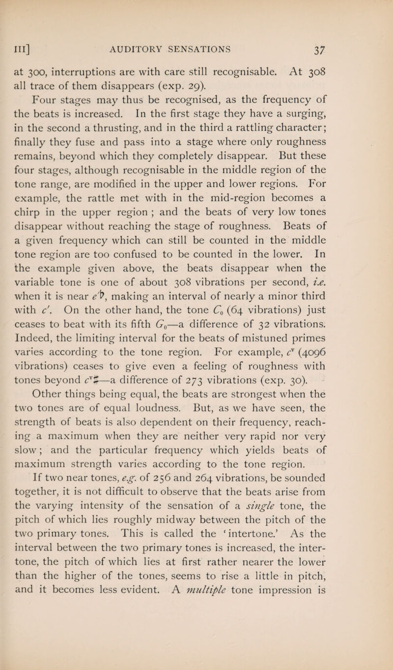 at 300, interruptions are with care still recognisable. At 308 all trace of them disappears (exp. 29). Four stages may thus be recognised, as the frequency of the beats is increased. In the first stage they have a surging, in the second a thrusting, and in the third a rattling character; finally they fuse and pass into a stage where only roughness remains, beyond which they completely disappear. But these four stages, although recognisable in the middle region of the tone range, are modified in the upper and lower regions. For example, the rattle met with in the mid-region becomes a chirp in the upper region ; and the beats of very low tones disappear without reaching the stage of roughness. Beats of a given frequency which can still be counted in the middle tone region are too confused to be counted in the lower. In the example given above, the beats disappear when the variable tone is one of about 308 vibrations per second, i.e. when it is near e'V, making an interval of nearly a minor third with c'. On the other hand, the tone C0 (64 vibrations) just ceases to beat with its fifth G0—a difference of 32 vibrations. Indeed, the limiting interval for the beats of mistuned primes varies according to the tone region. For example, cr (4096 vibrations) ceases to give even a feeling of roughness with tones beyond cv%—a difference of 273 vibrations (exp. 30). Other things being equal, the beats are strongest when the two tones are of equal loudness. But, as we have seen, the strength of beats is also dependent on their frequency, reach¬ ing a maximum when they are neither very rapid nor very slow; and the particular frequency which yields beats of maximum strength varies according to the tone region. If two near tones, eg. of 256 and 264 vibrations, be sounded together, it is not difficult to observe that the beats arise from the varying intensity of the sensation of a single tone, the pitch of which lies roughly midway between the pitch of the two primary tones. This is called the ‘ intertone.’ As the interval between the two primary tones is increased, the inter¬ tone, the pitch of which lies at first rather nearer the lower than the higher of the tones, seems to rise a little in pitch, and it becomes less evident. A multiple tone impression is