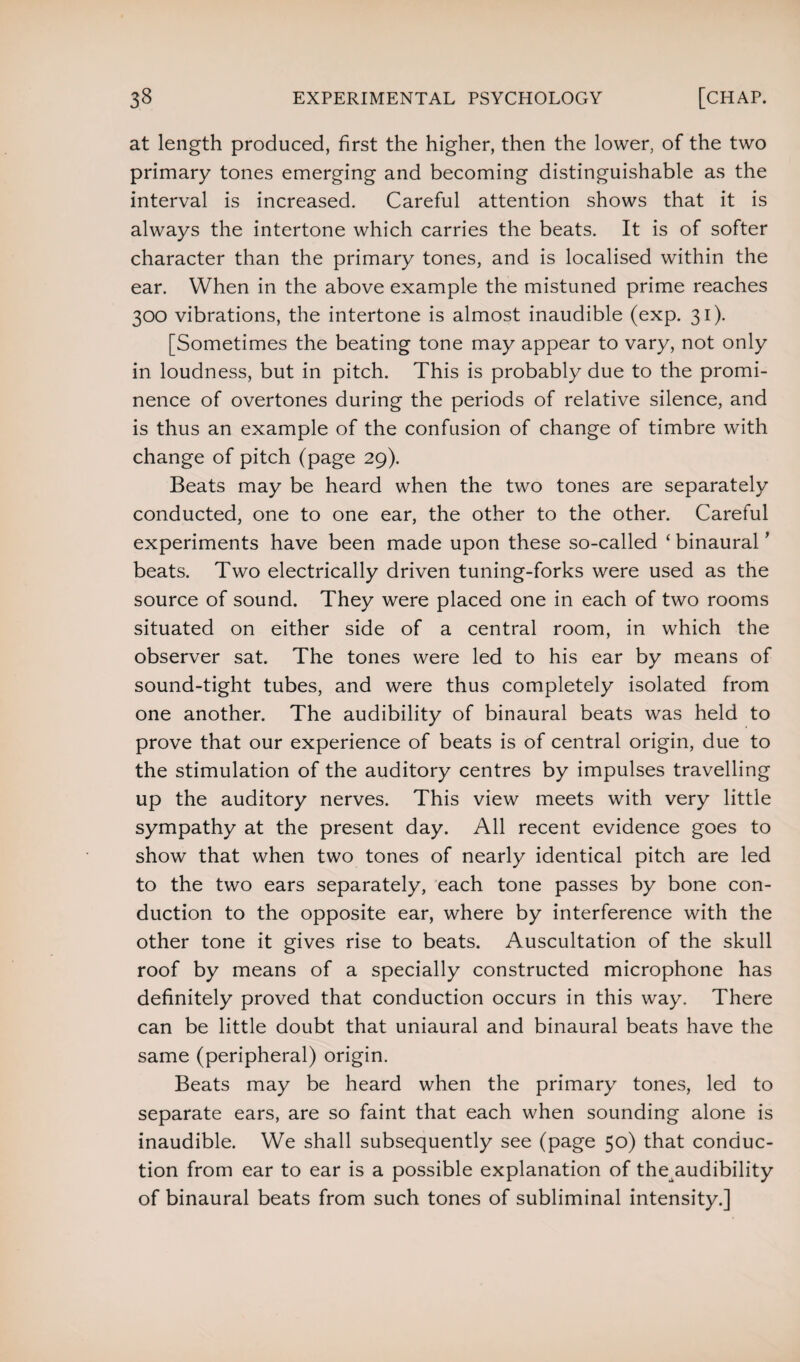 at length produced, first the higher, then the lower, of the two primary tones emerging and becoming distinguishable as the interval is increased. Careful attention shows that it is always the intertone which carries the beats. It is of softer character than the primary tones, and is localised within the ear. When in the above example the mistuned prime reaches 300 vibrations, the intertone is almost inaudible (exp. 31). [Sometimes the beating tone may appear to vary, not only in loudness, but in pitch. This is probably due to the promi¬ nence of overtones during the periods of relative silence, and is thus an example of the confusion of change of timbre with change of pitch (page 29). Beats may be heard when the two tones are separately conducted, one to one ear, the other to the other. Careful experiments have been made upon these so-called ‘ binaural * beats. Two electrically driven tuning-forks were used as the source of sound. They were placed one in each of two rooms situated on either side of a central room, in which the observer sat. The tones were led to his ear by means of sound-tight tubes, and were thus completely isolated from one another. The audibility of binaural beats was held to prove that our experience of beats is of central origin, due to the stimulation of the auditory centres by impulses travelling up the auditory nerves. This view meets with very little sympathy at the present day. All recent evidence goes to show that when two tones of nearly identical pitch are led to the two ears separately, each tone passes by bone con¬ duction to the opposite ear, where by interference with the other tone it gives rise to beats. Auscultation of the skull roof by means of a specially constructed microphone has definitely proved that conduction occurs in this way. There can be little doubt that uniaural and binaural beats have the same (peripheral) origin. Beats may be heard when the primary tones, led to separate ears, are so faint that each when sounding alone is inaudible. We shall subsequently see (page 50) that conduc¬ tion from ear to ear is a possible explanation of the audibility of binaural beats from such tones of subliminal intensity.]
