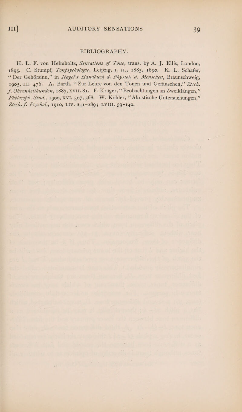 BIBLIOGRAPHY. H. L. F. von Helmholtz, Sensations of Tone, trans. by A. J. Ellis, London, 1895. C. Stumpf, Tonpsychologie, Leipzig, 1. 11., 1883, 1890. K. L. Schafer, “ Der Gehorsinn,” in Nagel's Handbuch d. Physiol, d. Menschen, Braunschweig, 1905, III. 476. A. Barth, “ Zur Lehre von den Tonen und Gerauschen,” Ztsch. f. Ohrenheilkunden, 1887, xvn. 81. F. Kruger, “Beobachtungen an Zweiklangen,” Philosoph. Stud., 1900, xvi. 307, 568. W. Kohler, “Akustische Untersuchungen,” Ztsch. f. Psychol., 1910, liv. 241-289; lviii. 59-140.