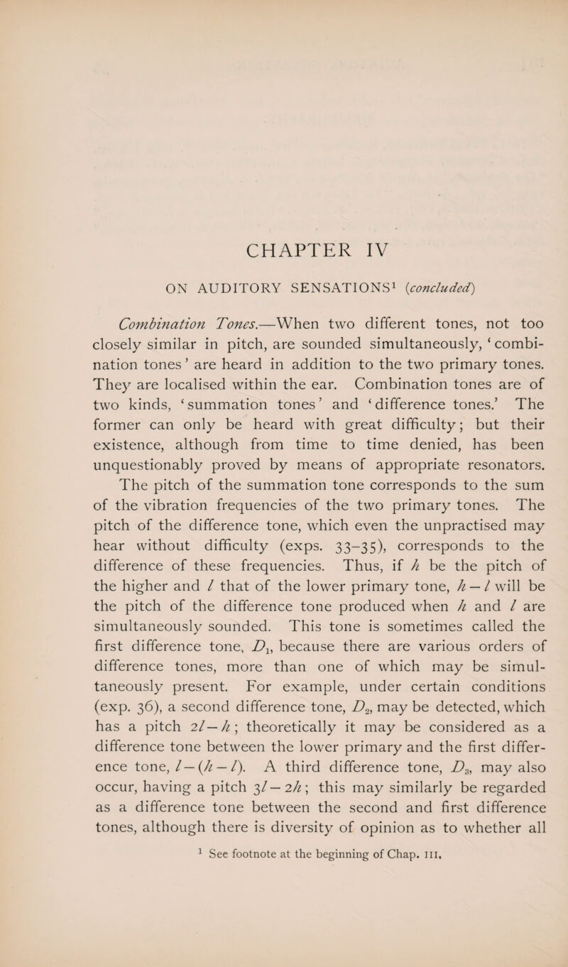 CHAPTER IV ON AUDITORY SENSATIONS1 (concluded) Combination Tones.—When two different tones, not too closely similar in pitch, are sounded simultaneously, ‘ combi¬ nation tones ’ are heard in addition to the two primary tones. They are localised within the ear. Combination tones are of two kinds, ‘summation tones’ and ‘difference tones.’ The former can only be heard with great difficulty; but their existence, although from time to time denied, has been unquestionably proved by means of appropriate resonators. The pitch of the summation tone corresponds to the sum of the vibration frequencies of the two primary tones. The pitch of the difference tone, which even the unpractised may hear without difficulty (exps. 33-35), corresponds to the difference of these frequencies. Thus, if h be the pitch of the higher and / that of the lower primary tone, h — l will be the pitch of the difference tone produced when h and / are simultaneously sounded. This tone is sometimes called the first difference tone, Dx, because there are various orders of difference tones, more than one of which may be simul¬ taneously present. For example, under certain conditions (exp. 36), a second difference tone, D2, may be detected, which has a pitch 2l—h\ theoretically it may be considered as a difference tone between the lower primary and the first differ¬ ence tone, l—(h — /). A third difference tone, Dz, may also occur, having a pitch 3/— 2/z; this may similarly be regarded as a difference tone between the second and first difference tones, although there is diversity of opinion as to whether all 1 See footnote at the beginning of Chap. in.