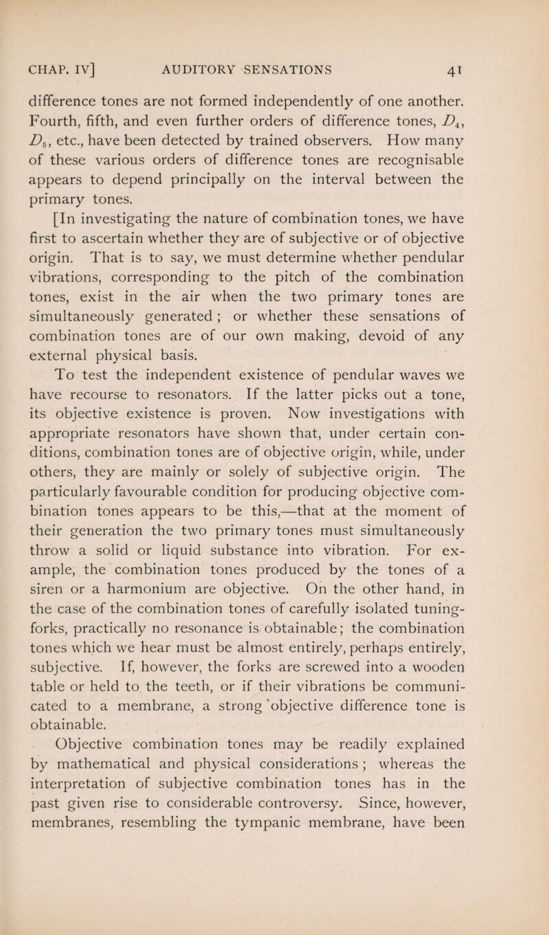 difference tones are not formed independently of one another. Fourth, fifth, and even further orders of difference tones, Z>4, D6, etc., have been detected by trained observers. How many of these various orders of difference tones are recognisable appears to depend principally on the interval between the primary tones. [In investigating the nature of combination tones, we have first to ascertain whether they are of subjective or of objective origin. That is to say, we must determine whether pendular vibrations, corresponding to the pitch of the combination tones, exist in the air when the two primary tones are simultaneously generated; or whether these sensations of combination tones are of our own making, devoid of any external physical basis. To test the independent existence of pendular waves we have recourse to resonators. If the latter picks out a tone, its objective existence is proven. Now investigations with appropriate resonators have shown that, under certain con¬ ditions, combination tones are of objective origin, while, under others, they are mainly or solely of subjective origin. The particularly favourable condition for producing objective com¬ bination tones appears to be this,—that at the moment of their generation the two primary tones must simultaneously throw a solid or liquid substance into vibration. For ex¬ ample, the combination tones produced by the tones of a siren or a harmonium are objective. On the other hand, in the case of the combination tones of carefully isolated tuning- forks, practically no resonance is obtainable; the combination tones which we hear must be almost entirely, perhaps entirely, subjective. If, however, the forks are screwed into a wooden table or held to the teeth, or if their vibrations be communi¬ cated to a membrane, a strong objective difference tone is obtainable. Objective combination tones may be readily explained by mathematical and physical considerations ; whereas the interpretation of subjective combination tones has in the past given rise to considerable controversy. Since, however, membranes, resembling the tympanic membrane, have been