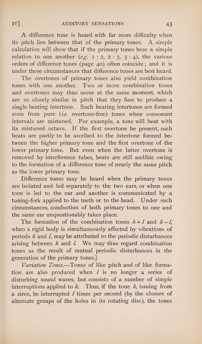 A difference tone is heard with far more difficulty when its pitch lies between that of the primary tones. A simple calculation will show that if the primary tones bear a simple relation to one another (eg. I : 2, 2 : 3, 3:4), the various orders of difference tones (page 40) often coincide ; and it is under these circumstances that difference tones are best heard. The overtones of primary tones also yield combination tones with one another. Two or more combination tones and overtones may thus occur at the same moment, which are so closely similar in pitch that they fuse to produce a single beating intertone. Such beating intertones are formed even from pure (i.e. overtone-free) tones when consonant intervals are mistuned. For example, a tone will beat with its mistuned octave. If the first overtone be present, such beats are partly to be ascribed to the intertone formed be¬ tween the higher primary tone and the first overtone of the lower primary tone. But even when the latter overtone is removed by interference tubes, beats are still audible owing to the formation of a difference tone of nearly the same pitch as the lower primary tone. Difference tones may be heard when the primary tones are isolated and led separately to the two ears, or when one tone is led to the ear and another is communicated by a tuning-fork applied to the teeth or to the head. Under such circumstances, conduction of both primary tones to one and the same ear unquestionably takes place. The formation of the combination tones h 4- / and h — /, when a rigid body is simultaneously affected by vibrations of periods h and /, may be attributed to the periodic disturbances arising between h and /. We may thus regard combination tones as the result of mutual periodic disturbances in the generation of the primary tones.] Variation Tones.—Tones of like pitch and of like forma¬ tion are also produced when / is no longer a series of disturbing sound waves, but consists of a number of simple interruptions applied to h. Thus, if the tone hy issuing from a siren, be interrupted / times per second (by the closure of alternate groups of the holes in its rotating disc), the tones